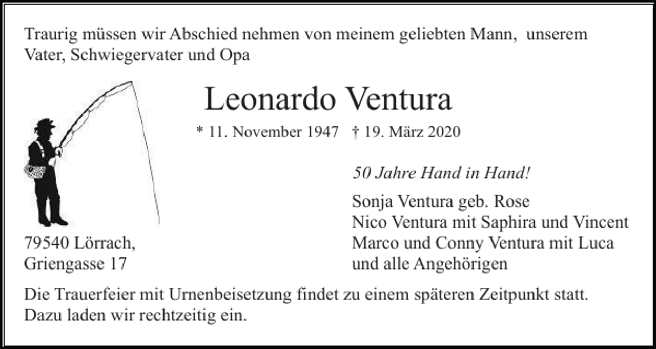 <p>Traurig müssen wir Abschied nehmen von meinem geliebten Mann, unserem<br />Vater, Schwiegervater und Opa</p><p>Leonardo Ventura<br />* 11. November 1947 † 19. März 2020</p><p>50 Jahre Hand in Hand!</p><p>79540 Lörrach,<br />Griengasse 17</p><p>Sonja Ventura geb. Rose<br />Nico Ventura mit Saphira und Vincent<br />Marco und Conny Ventura mit Luca<br />und alle Angehörigen</p><p>Die Trauerfeier mit Urnenbeisetzung findet zu einem späteren Zeitpunkt statt.<br />Dazu laden wir rechtzeitig ein.</p>