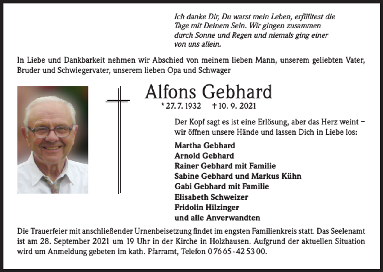 <p>Ich danke Dir, Du warst mein Leben, erfülltest die<br />Tage mit Deinem Sein. Wir gingen zusammen<br />durch Sonne und Regen und niemals ging einer<br />von uns allein.</p><p>In Liebe und Dankbarkeit nehmen wir Abschied von meinem lieben Mann, unserem geliebten Vater,<br />Bruder und Schwiegervater, unserem lieben Opa und Schwager</p><p>Alfons<br />Gebhard<br />* 27. 7. 1932 † 10. 9. 2021<br />Der Kopf sagt es ist eine Erlösung, aber das Herz weint –<br />wir öffnen unsere Hände und lassen Dich in Liebe los:<br />Martha Gebhard<br />Arnold Gebhard<br />Rainer Gebhard mit Familie<br />Sabine Gebhard und Markus Kühn<br />Gabi Gebhard mit Familie<br />Elisabeth Schweizer<br />Fridolin Hilzinger<br />und alle Anverwandten<br />Die Trauerfeier mit anschließender Urnenbeisetzung findet im engsten Familienkreis statt. Das Seelenamt<br />ist am 28. September 2021 um 19 Uhr in der Kirche in Holzhausen. Aufgrund der aktuellen Situation<br />wird um Anmeldung gebeten im kath. Pfarramt, Telefon 0 75 - 42 53 00.</p>