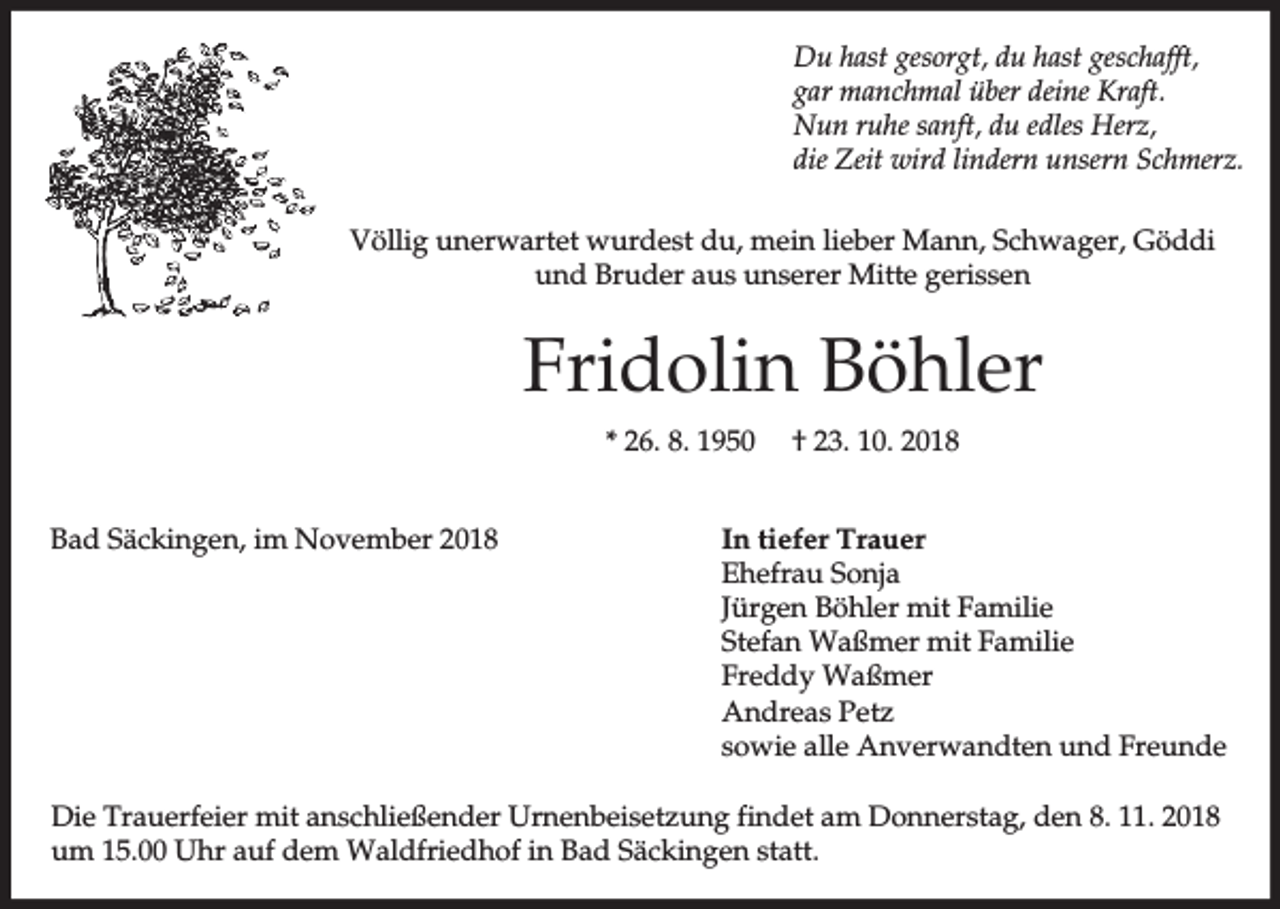 <p>Du hast gesorgt, du hast geschafft,<br />gar manchmal über deine Kraft.<br />Nun ruhe sanft, du edles Herz,<br />die Zeit wird lindern unsern Schmerz.<br />Völlig unerwartet wurdest du, mein lieber Mann, Schwager, Göddi<br />und Bruder aus unserer Mitte gerissen</p><p>Fridolin Böhler<br />* 26. 8. 1950<br />Bad Säckingen, im November 2018</p><p>† 23. 10. 2018</p><p>In tiefer Trauer<br />Ehefrau Sonja<br />Jürgen Böhler mit Familie<br />Stefan Waßmer mit Familie<br />Freddy Waßmer<br />Andreas Petz<br />sowie alle Anverwandten und Freunde</p><p>Die Trauerfeier mit anschließender Urnenbeisetzung findet am Donnerstag, den 8. 11. 2018<br />um 15.00 Uhr auf dem Waldfriedhof in Bad Säckingen statt.</p>