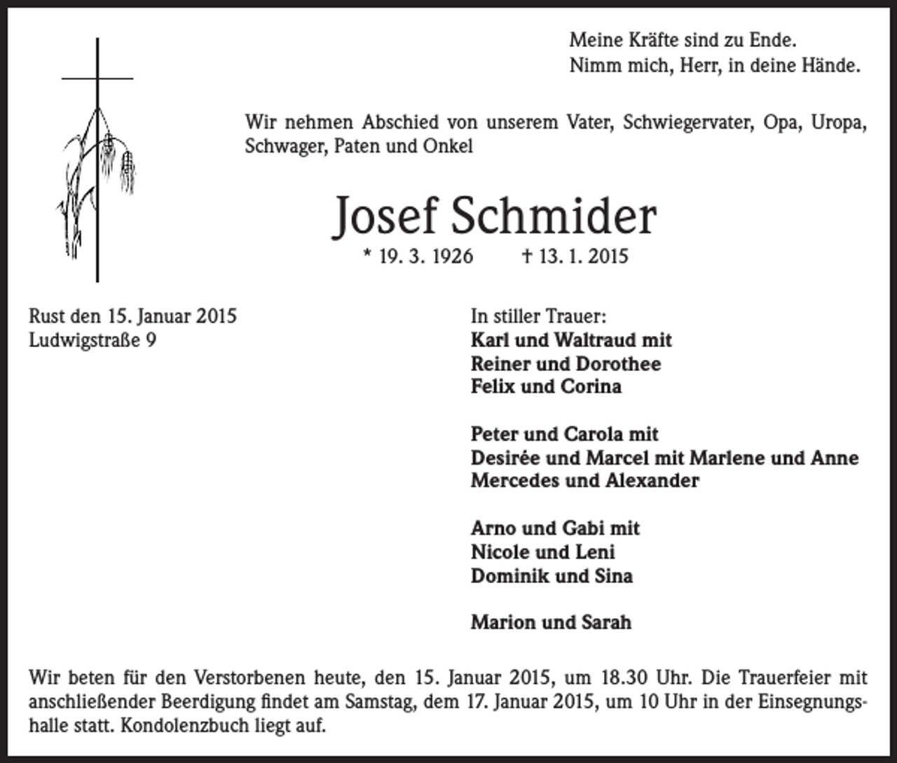 <p>Meine Kräfte sind zu Ende.<br />Nimm mich, Herr, in deine Hände.<br />Wir nehmen Abschied von unserem Vater, Schwiegervater, Opa, Uropa,<br />Schwager, Paten und Onkel</p><p>Josef Schmider<br />* 19. 3. 1926</p><p>† 13. 1. 2015</p><p>Rust den 15. Januar 2015<br />Ludwigstraße 9</p><p>In stiller Trauer:<br />Karl und Waltraud mit<br />Reiner und Dorothee<br />Felix und Corina</p><p>Peter und Carola mit<br />Desirée und Marcel mit Marlene und Anne<br />Mercedes und Alexander</p><p>Arno und Gabi mit<br />Nicole und Leni<br />Dominik und Sina</p><p>Marion und Sarah</p><p>Wir beten für den Verstorbenen heute, den 15. Januar 2015, um 18.30 Uhr. Die Trauerfeier mit<br />anschließender Beerdigung findet am Samstag, dem 17. Januar 2015, um 10 Uhr in der Einsegnungshalle statt. Kondolenzbuch liegt auf.</p>