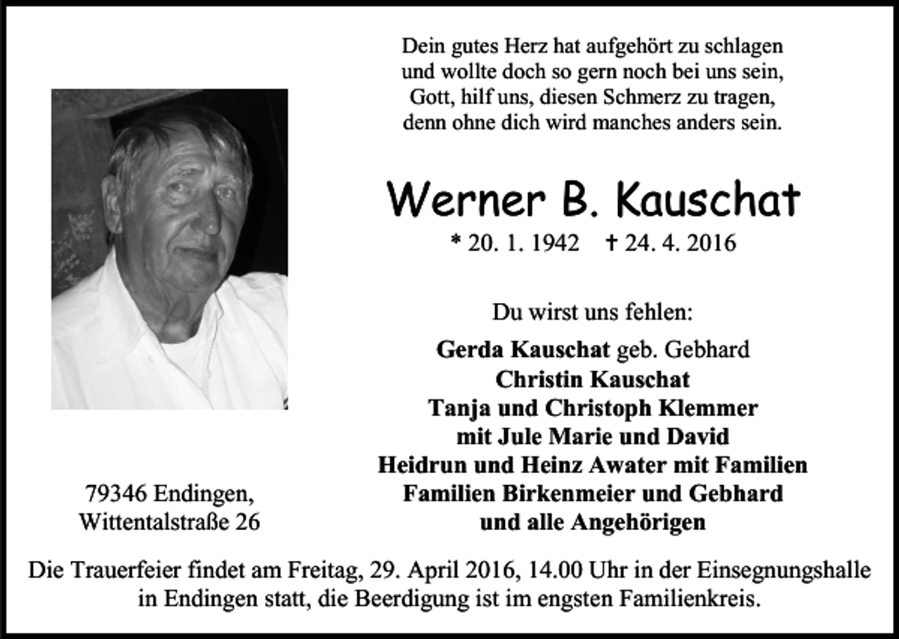 <p>Dein gutes Herz hat aufgehört zu schlagen<br />und wollte doch so gern noch bei uns sein,<br />Gott, hilf uns, diesen Schmerz zu tragen,<br />denn ohne dich wird manches anders sein.</p><p>Werner B. Kauschat<br />* 20. 1. 1942  24. 4. 2016<br />Du wirst uns fehlen:</p><p>79346 Endingen,<br />Wittentalstraße 26</p><p>Gerda Kauschat geb. Gebhard<br />Christin Kauschat<br />Tanja und Christoph Klemmer<br />mit Jule Marie und David<br />Heidrun und Heinz Awater mit Familien<br />Familien Birkenmeier und Gebhard<br />und alle Angehörigen</p><p>Die Trauerfeier findet am Freitag, 29. April 2016, 14.00 Uhr in der Einsegnungshalle<br />in Endingen statt, die Beerdigung ist im engsten Familienkreis.</p>