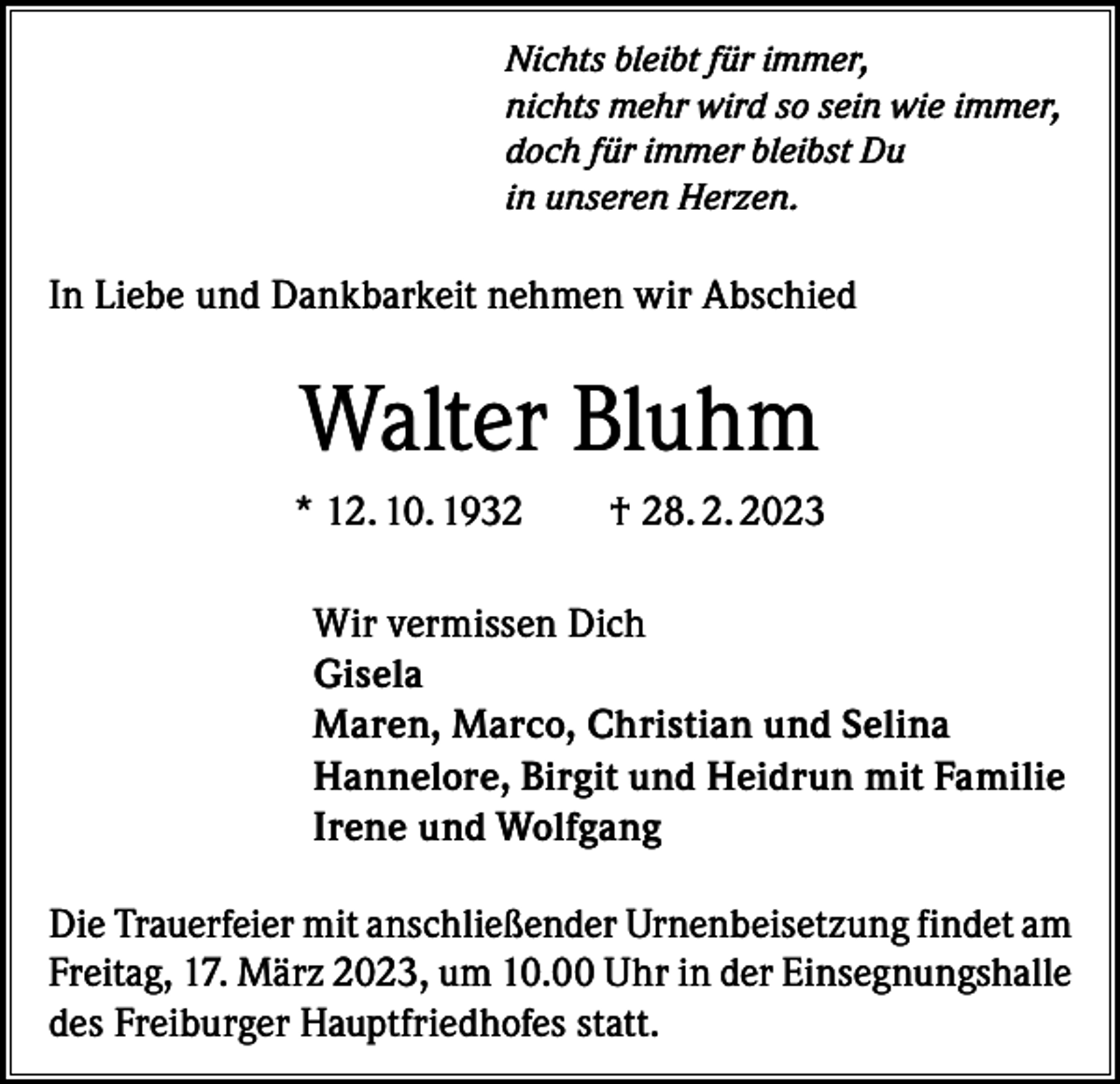 <p>Nichts bleibt für immer,<br />nichts mehr wird so sein wie immer,<br />doch für immer bleibst Du<br />in unseren Herzen.</p><p>In Liebe und Dankbarkeit nehmen wir Abschied</p><p>Walter Bluhm<br />* 12. 10. 1932 † 28. 2. 2023<br />Wir vermissen Dich<br />Gisela<br />Maren, Marco, Christian und Selina<br />Hannelore, Birgit und Heidrun mit Familie<br />Irene und Wolfgang<br />Die Trauerfeier mit anschließender Urnenbeisetzung findet am<br />Freitag, 17. März 2023, um 10.00 Uhr in der Einsegnungshalle<br />des Freiburger Hauptfriedhofes statt.</p>