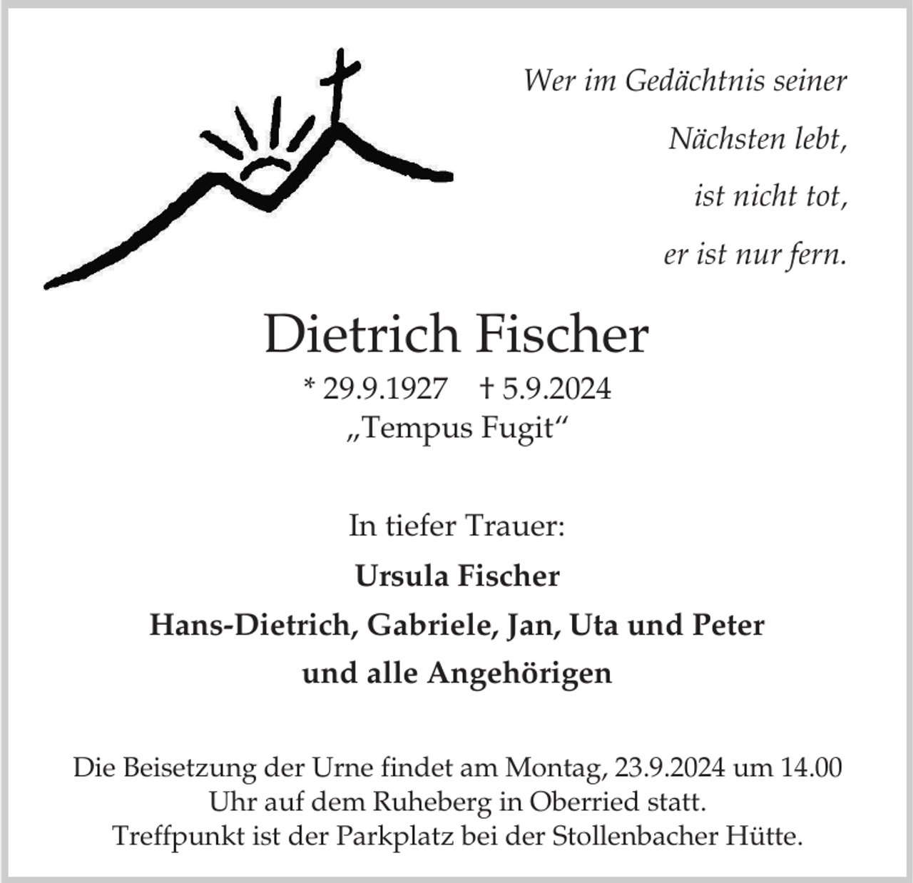 <p>Wer im Gedächtnis seiner<br />Nächsten lebt,<br />ist nicht tot,<br />er ist nur fern.</p><p>Dietrich Fischer<br />* 29.9.1927 † 5.9.2024<br />„Tempus Fugit“<br />In tiefer Trauer:</p><p>Ursula Fischer<br />Hans-Dietrich, Gabriele, Jan, Uta und Peter<br />und alle Angehörigen<br />Die Beisetzung der Urne findet am Montag, 23.9.2024 um 14.00<br />Uhr auf dem Ruheberg in Oberried statt.<br />Treffpunkt ist der Parkplatz bei der Stollenbacher Hütte.</p>