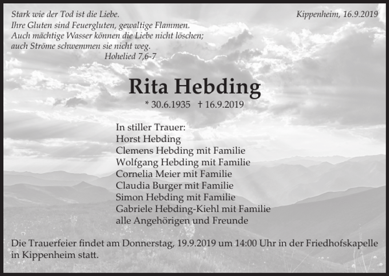 <p>Stark wie der Tod ist die Liebe.<br />Ihre Gluten sind Feuergluten, gewaltige Flammen.<br />Auch mächtige Wasser können die Liebe nicht löschen;<br />auch Ströme schwemmen sie nicht weg.<br />Hohelied 7,6-7</p><p>Kippenheim, 16.9.2019</p><p>Rita Hebding<br />* 30.6.1935 † 16.9.2019<br />In stiller Trauer:<br />Horst Hebding<br />Clemens Hebding mit Familie<br />Wolfgang Hebding mit Familie<br />Cornelia Meier mit Familie<br />Claudia Burger mit Familie<br />Simon Hebding mit Familie<br />Gabriele Hebding-Kiehl mit Familie<br />alle Angehörigen und Freunde<br />Die Trauerfeier ﬁndet am Donnerstag, 19.9.2019 um 14:00 Uhr in der Friedhofskapelle<br />in Kippenheim statt.</p>
