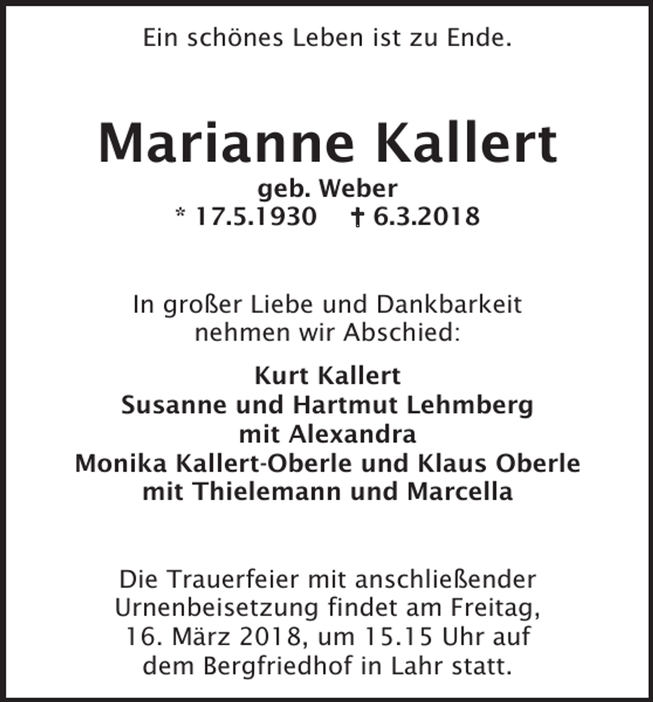 <p>Ein schönes Leben ist zu Ende.</p><p>Marianne Kallert<br />geb. Weber<br />* 17.5.1930  6.3.2018<br />In großer Liebe und Dankbarkeit<br />nehmen wir Abschied:<br />Kurt Kallert<br />Susanne und Hartmut Lehmberg<br />mit Alexandra<br />Monika Kallert-Oberle und Klaus Oberle<br />mit Thielemann und Marcella<br />Die Trauerfeier mit anschließender<br />Urnenbeisetzung findet am Freitag,<br />16. März 2018, um 15.15 Uhr auf<br />dem Bergfriedhof in Lahr statt.</p>