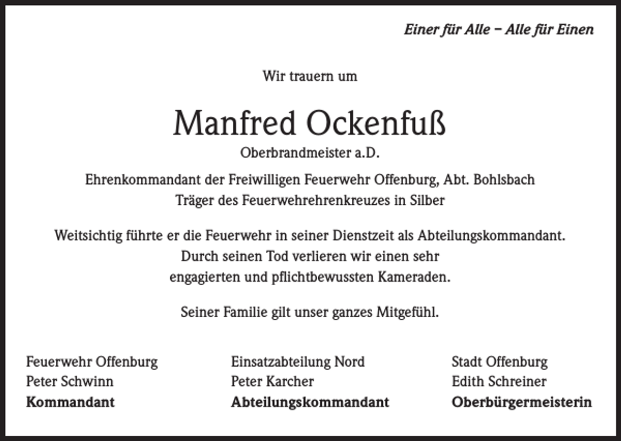 <p>Einer für Alle – Alle für Einen<br />Wir trauern um</p><p>Manfred Ockenfuß<br />Oberbrandmeister a.D.</p><p>Ehrenkommandant der Freiwilligen Feuerwehr Offenburg, Abt. Bohlsbach<br />Träger des Feuerwehrehrenkreuzes in Silber<br />Weitsichtig führte er die Feuerwehr in seiner Dienstzeit als Abteilungskommandant.<br />Durch seinen Tod verlieren wir einen sehr<br />engagierten und pflichtbewussten Kameraden.<br />Seiner Familie gilt unser ganzes Mitgefühl.<br />Feuerwehr Offenburg<br />Peter Schwinn<br />Kommandant</p><p>Einsatzabteilung Nord<br />Peter Karcher<br />Abteilungskommandant</p><p>Stadt Offenburg<br />Edith Schreiner<br />Oberbürgermeisterin</p>