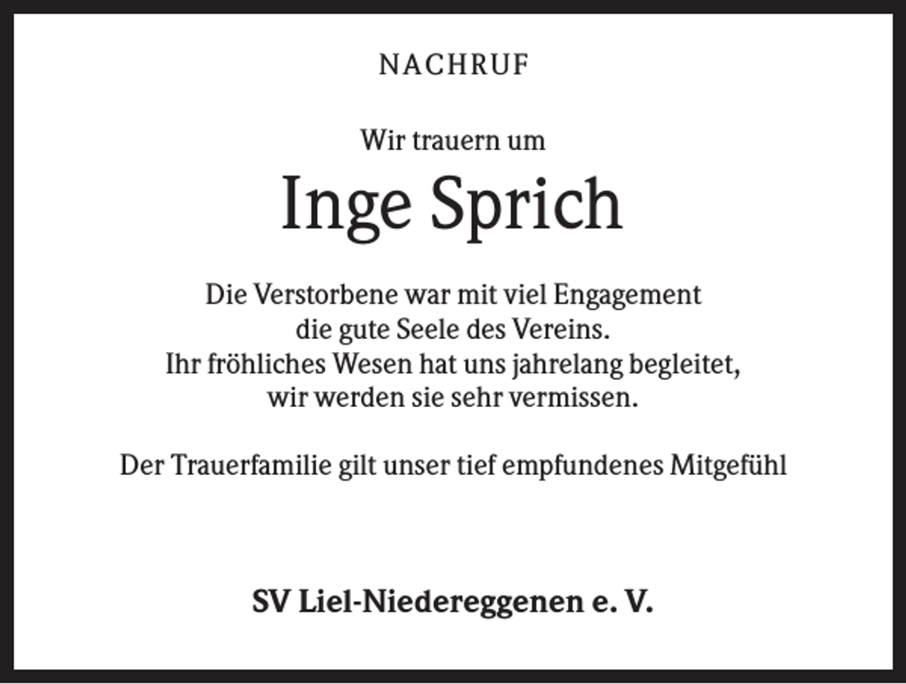 <p>NA CH R U F<br />Wir trauern um</p><p>Inge Sprich<br />Die Verstorbene war mit viel Engagement<br />die gute Seele des Vereins.<br />Ihr fröhliches Wesen hat uns jahrelang begleitet,<br />wir werden sie sehr vermissen.<br />Der Trauerfamilie gilt unser tief empfundenes Mitgefühl</p><p>SV Liel-Niedereggenen e. V.</p>
