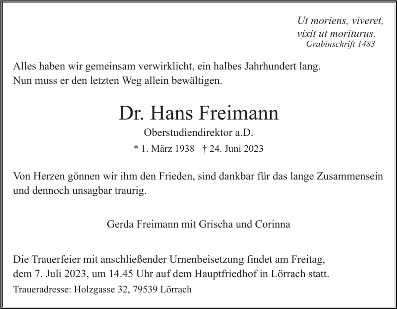 <p>Ut moriens, viveret,<br />vixit ut moriturus.<br />Grabinschrift 1483</p><p>Alles haben wir gemeinsam verwirklicht, ein halbes Jahrhundert lang.<br />Nun muss er den letzten Weg allein bewältigen.</p><p>Dr. Hans Freimann<br />Oberstudiendirektor a.D.<br />* 1. März 1938 † 24. Juni 2023</p><p>Von Herzen gönnen wir ihm den Frieden, sind dankbar für das lange Zusammensein<br />und dennoch unsagbar traurig.<br />Gerda Freimann mit Grischa und Corinna<br />Die Trauerfeier mit anschließender Urnenbeisetzung findet am Freitag,<br />dem 7. Juli 2023, um 14.45 Uhr auf dem Hauptfriedhof in Lörrach statt.<br />Traueradresse: Holzgasse 32, 79539 Lörrach</p>