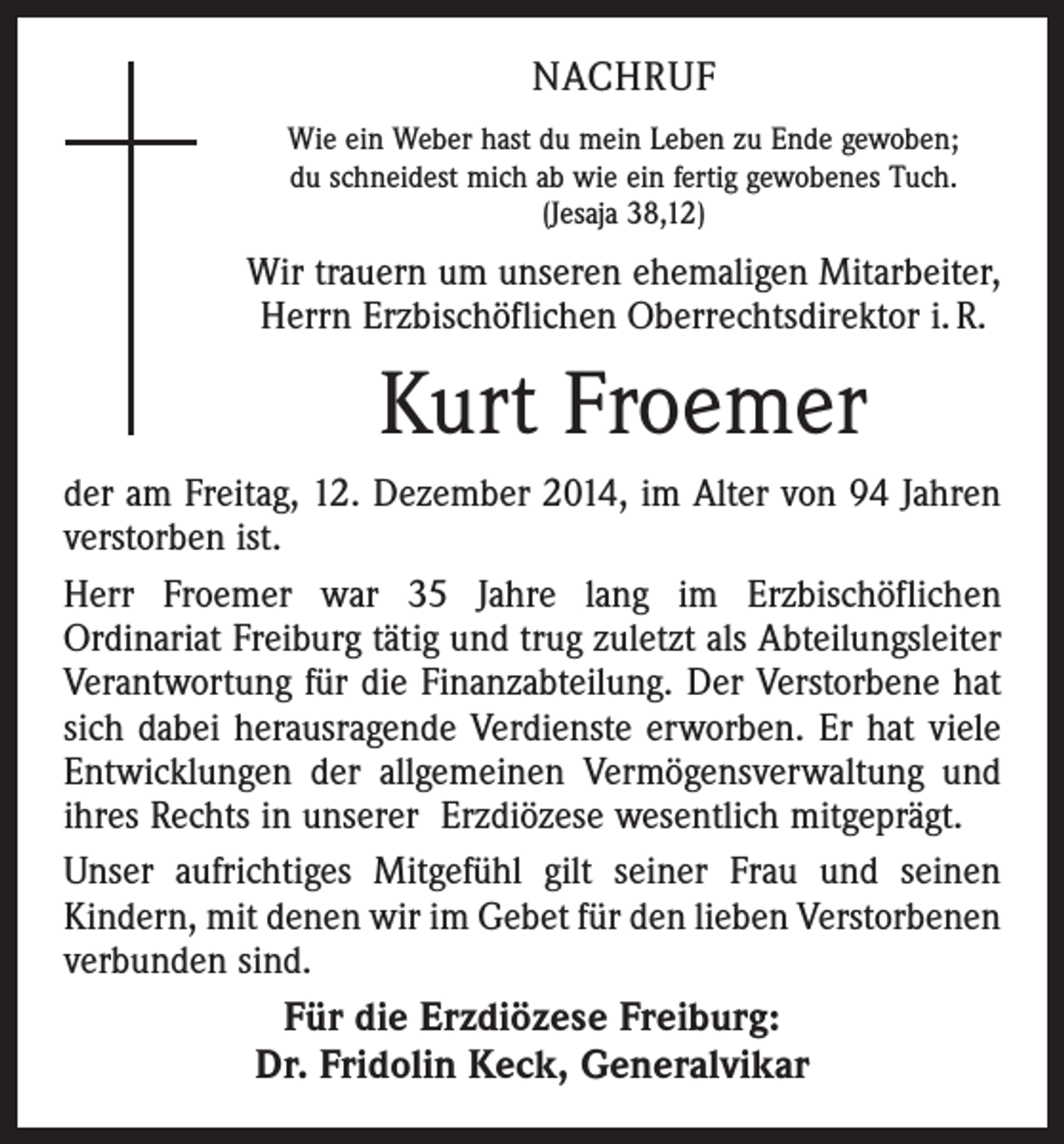 <p>NACHRUF<br />Wie ein Weber hast du mein Leben zu Ende gewoben;<br />du schneidest mich ab wie ein fertig gewobenes Tuch.<br />(Jesaja 38,12)</p><p>Wir trauern um unseren ehemaligen Mitarbeiter,<br />Herrn Erzbischöflichen Oberrechtsdirektor i. R.</p><p>Kurt Froemer<br />der am Freitag, 12. Dezember 2014, im Alter von 94 Jahren<br />verstorben ist.<br />Herr Froemer war 35 Jahre lang im Erzbischöflichen<br />­Ordinariat Freiburg tätig und trug zuletzt als Abteilungsleiter<br />Verantwortung für die Finanzabteilung. Der Verstorbene hat<br />sich dabei herausragende Verdienste erworben. Er hat viele<br />Entwicklungen der allgemeinen Vermögensverwaltung und<br />ihres Rechts in unserer Erzdiözese wesentlich mitgeprägt.<br />Unser aufrichtiges Mitgefühl gilt seiner Frau und seinen<br />­Kindern, mit denen wir im Gebet für den lieben Ver­storbenen<br />verbunden sind.</p><p>Für die Erzdiözese Freiburg:<br />Dr. Fridolin Keck, Generalvikar</p>