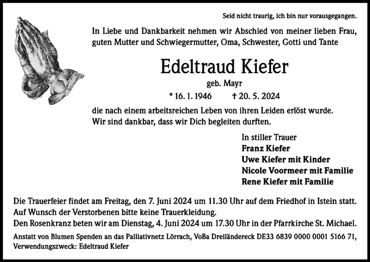 <p>Seid nicht traurig, ich bin nur vorausgegangen.</p><p>In Liebe und Dankbarkeit nehmen wir Abschied von meiner lieben Frau,<br />guten Mutter und Schwiegermutter, Oma, Schwester, Gotti und Tante</p><p>Edeltraud Kiefer<br />geb. Mayr<br />* 16. 1. 1946<br />† 20. 5. 2024</p><p>die nach einem arbeitsreichen Leben von ihren Leiden erlöst wurde.<br />Wir sind dankbar, dass wir Dich begleiten durften.<br />In stiller Trauer<br />Franz Kiefer<br />Uwe Kiefer mit Kinder<br />Nicole Voormeer mit Familie<br />Rene Kiefer mit Familie<br />Die Trauerfeier findet am Freitag, den 7. Juni 2024 um 11.30 Uhr auf dem Friedhof in Istein statt.<br />Auf Wunsch der Verstorbenen bitte keine Trauerkleidung.<br />Den Rosenkranz beten wir am Dienstag, 4. Juni 2024 um 17.30 Uhr in der Pfarrkirche St. Michael.<br />Anstatt von Blumen Spenden an das Palliativnetz Lörrach, VoBa Dreiländereck DE33 6839 01 5166 71,<br />Verwendungszweck: Edeltraud Kiefer</p>