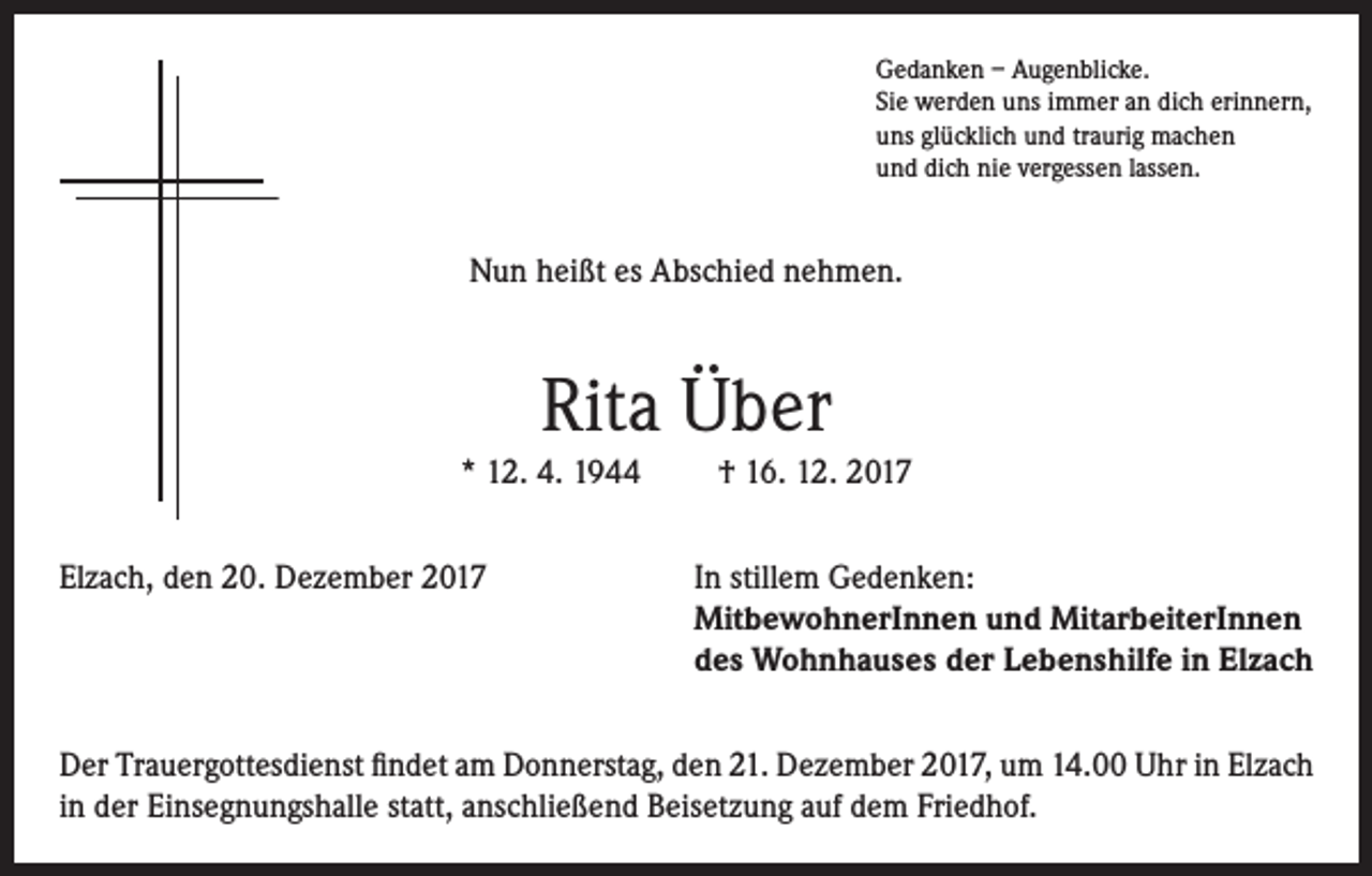 <p>Gedanken – Augenblicke.<br />Sie werden uns immer an dich erinnern,<br />uns glücklich und traurig machen<br />und dich nie vergessen lassen.</p><p>Nun heißt es Abschied nehmen.</p><p>Rita Über<br />* 12. 4. 1944</p><p>† 16. 12. 2017</p><p>Elzach, den 20. Dezember 2017 In stillem Gedenken:<br />MitbewohnerInnen und MitarbeiterInnen<br />des Wohnhauses der Lebenshilfe in Elzach<br />Der Trauergottesdienst findet am Donnerstag, den 21. Dezember 2017, um 14.00 Uhr in Elzach<br />in der Einsegnungshalle statt, anschließend Beisetzung auf dem Friedhof.</p>