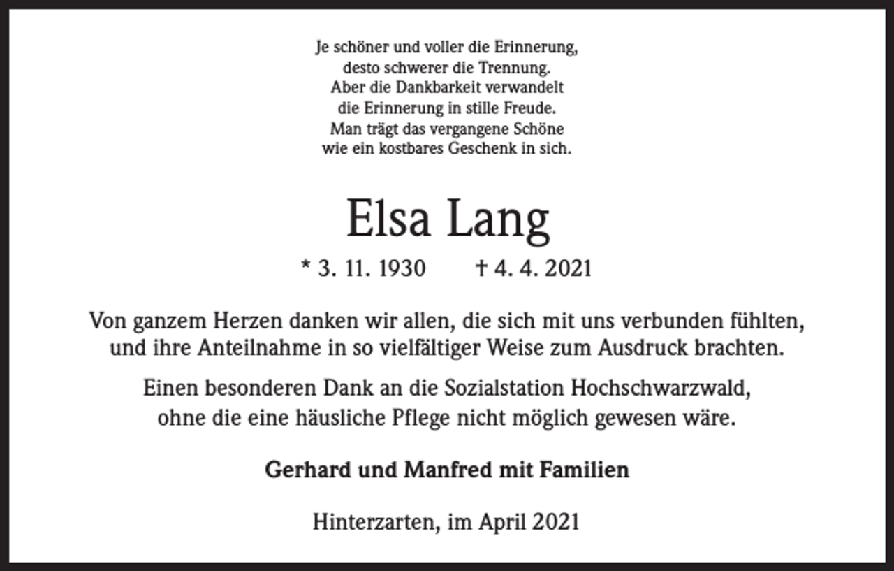 <p>Je schöner und voller die Erinnerung,<br />desto schwerer die Trennung.<br />Aber die Dankbarkeit verwandelt<br />die Erinnerung in stille Freude.<br />Man trägt das vergangene Schöne<br />wie ein kostbares Geschenk in sich.</p><p>Elsa Lang<br />* 3. 11. 1930 † 4. 4. 2021<br />Von ganzem Herzen danken wir allen, die sich mit uns verbunden fühlten,<br />und ihre Anteilnahme in so vielfältiger Weise zum Ausdruck brachten.<br />Einen besonderen Dank an die Sozialstation Hochschwarzwald,<br />ohne die eine häusliche Pflege nicht möglich gewesen wäre.<br />Gerhard und Manfred mit Familien<br />Hinterzarten, im April 2021</p>