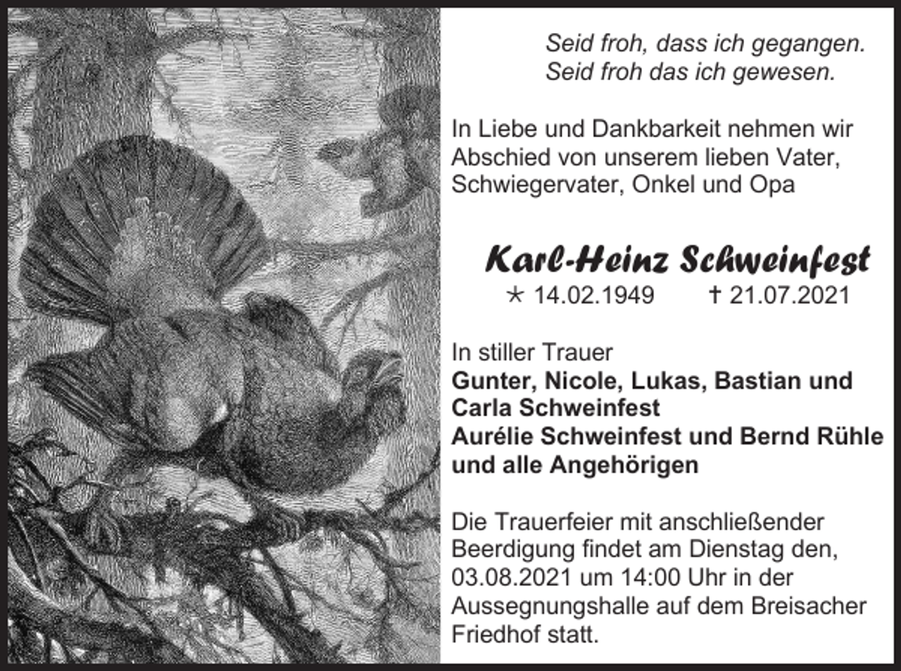 <p>Seid froh, dass ich gegangen.<br />Seid froh das ich gewesen.<br />In Liebe und Dankbarkeit nehmen wir<br />Abschied von unserem lieben Vater,<br />Schwiegervater, Onkel und Opa</p><p>Karl-Heinz Schweinfest<br /> 14.02.1949</p><p> 21.07.2021</p><p>In stiller Trauer<br />Gunter, Nicole, Lukas, Bastian und<br />Carla Schweinfest<br />Aurélie Schweinfest und Bernd Rühle<br />und alle Angehörigen<br />Die Trauerfeier mit anschließender<br />Beerdigung findet am Dienstag den,<br />03.08.2021 um 14:00 Uhr in der<br />Aussegnungshalle auf dem Breisacher<br />Friedhof statt.</p>