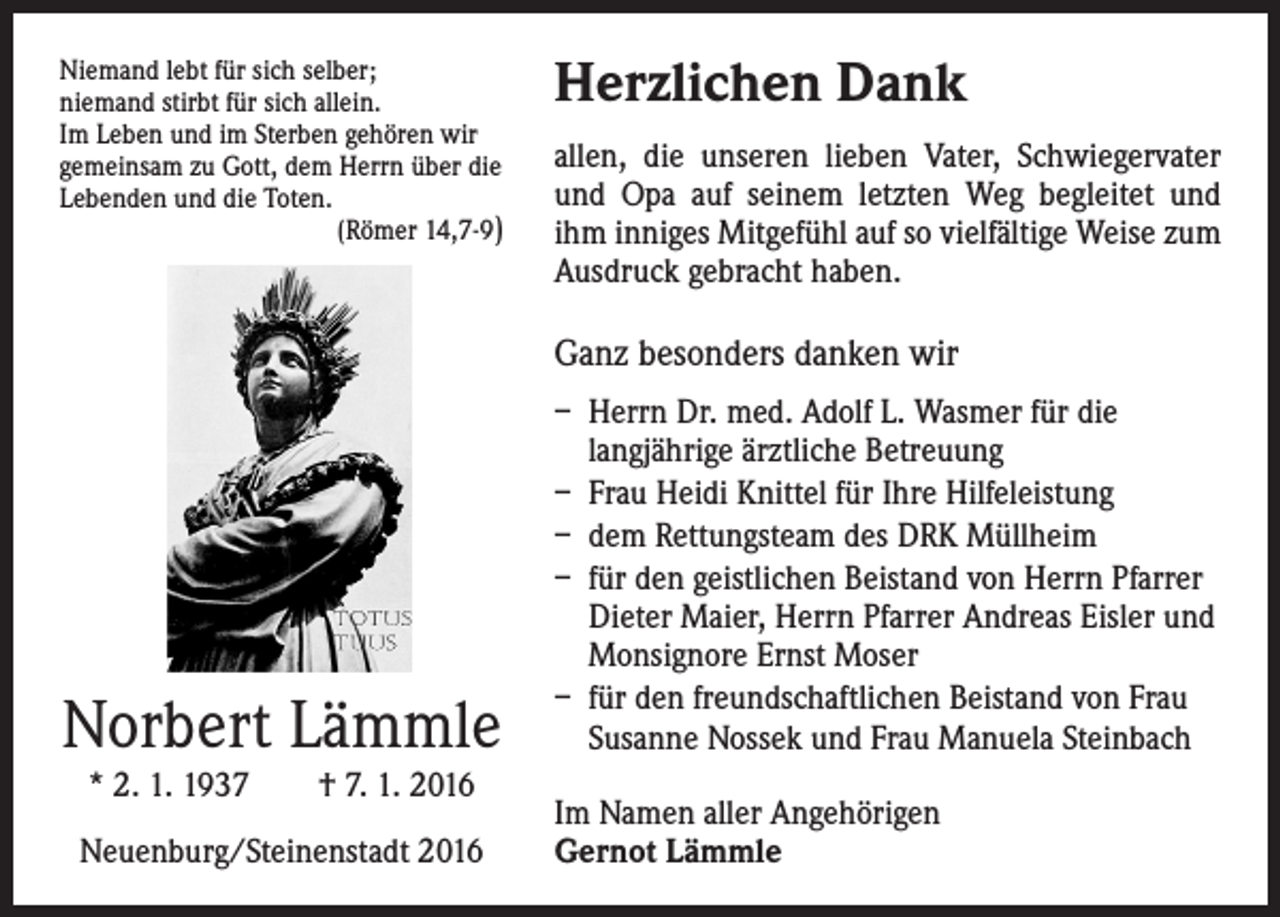 <p>Niemand lebt für sich selber;<br />niemand stirbt für sich allein.<br />Im Leben und im Sterben gehören wir<br />gemeinsam zu Gott, dem Herrn über die<br />Lebenden und die Toten.</p><p>(Römer 14,7-9)</p><p>Herzlichen Dank<br />allen, die unseren lieben Vater, Schwiegervater<br />und Opa auf seinem letzten Weg begleitet und<br />ihm inniges Mitgefühl auf so vielfältige Weise zum<br />Ausdruck gebracht haben.</p><p>Ganz besonders danken wir</p><p>Norbert Lämmle<br />* 2. 1. 1937 † 7. 1. 2016</p><p>Neuenburg/Steinenstadt 2016</p><p>– H<br />errn Dr. med. Adolf L. Wasmer für die<br />langjährige ärztliche Betreuung<br />– Frau Heidi Knittel für Ihre Hilfeleistung<br />– dem Rettungsteam des DRK Müllheim<br />– für den geistlichen Beistand von Herrn Pfarrer<br />Dieter Maier, Herrn Pfarrer Andreas Eisler und<br />Monsignore Ernst Moser<br />– für den freundschaftlichen Beistand von Frau<br />Susanne Nossek und Frau Manuela Steinbach<br />Im Namen aller Angehörigen<br />Gernot Lämmle</p>