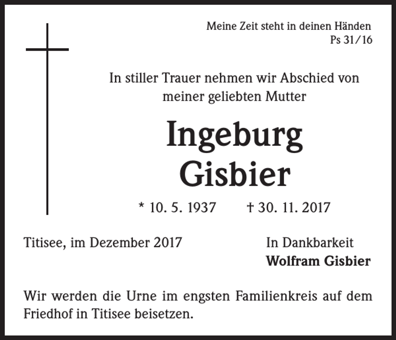 <p>Meine Zeit steht in deinen Händen<br />Ps 31/16</p><p>In stiller Trauer nehmen wir Abschied von<br />meiner geliebten Mutter</p><p>Ingeburg<br />Gisbier<br />* 10. 5. 1937 † 30. 11. 2017<br />Titisee, im Dezember 2017</p><p>In Dankbarkeit<br />Wolfram Gisbier</p><p>Wir werden die Urne im engsten Familienkreis auf dem<br />Friedhof in Titisee beisetzen.</p>