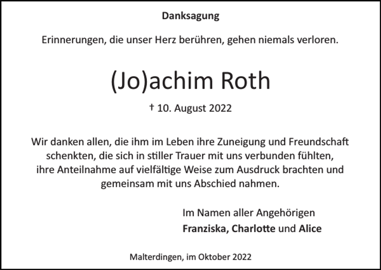 <p>Danksagung<br />Erinnerungen, die unser Herz berühren, gehen niemals verloren.</p><p>(Jo)achim Roth<br />† 10. August 2022<br />Wir danken allen, die ihm im Leben ihre Zuneigung und Freundschaft<br />schenkten, die sich in stiller Trauer mit uns verbunden fühlten,<br />ihre Anteilnahme auf vielfältige Weise zum Ausdruck brachten und<br />gemeinsam mit uns Abschied nahmen.<br />Im Namen aller Angehörigen<br />Franziska, Charlotte und Alice<br />Malterdingen, im Oktober 2022</p>