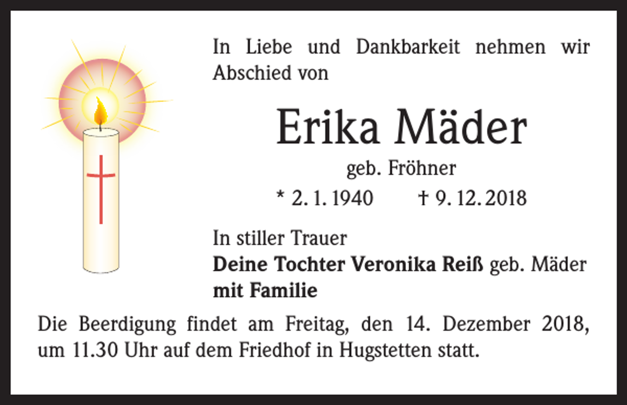 <p>In Liebe und Dankbarkeit nehmen wir<br />Abschied von</p><p>Erika Mäder</p><p>geb. Fröhner<br />* 2. 1. 1940 † 9. 12. 2018<br />In stiller Trauer<br />Deine Tochter Veronika Reiß geb. Mäder<br />mit Familie<br />Die Beerdigung findet am Freitag, den 14. Dezember 2018,<br />um 11.30 Uhr auf dem Friedhof in Hugstetten statt.</p>
