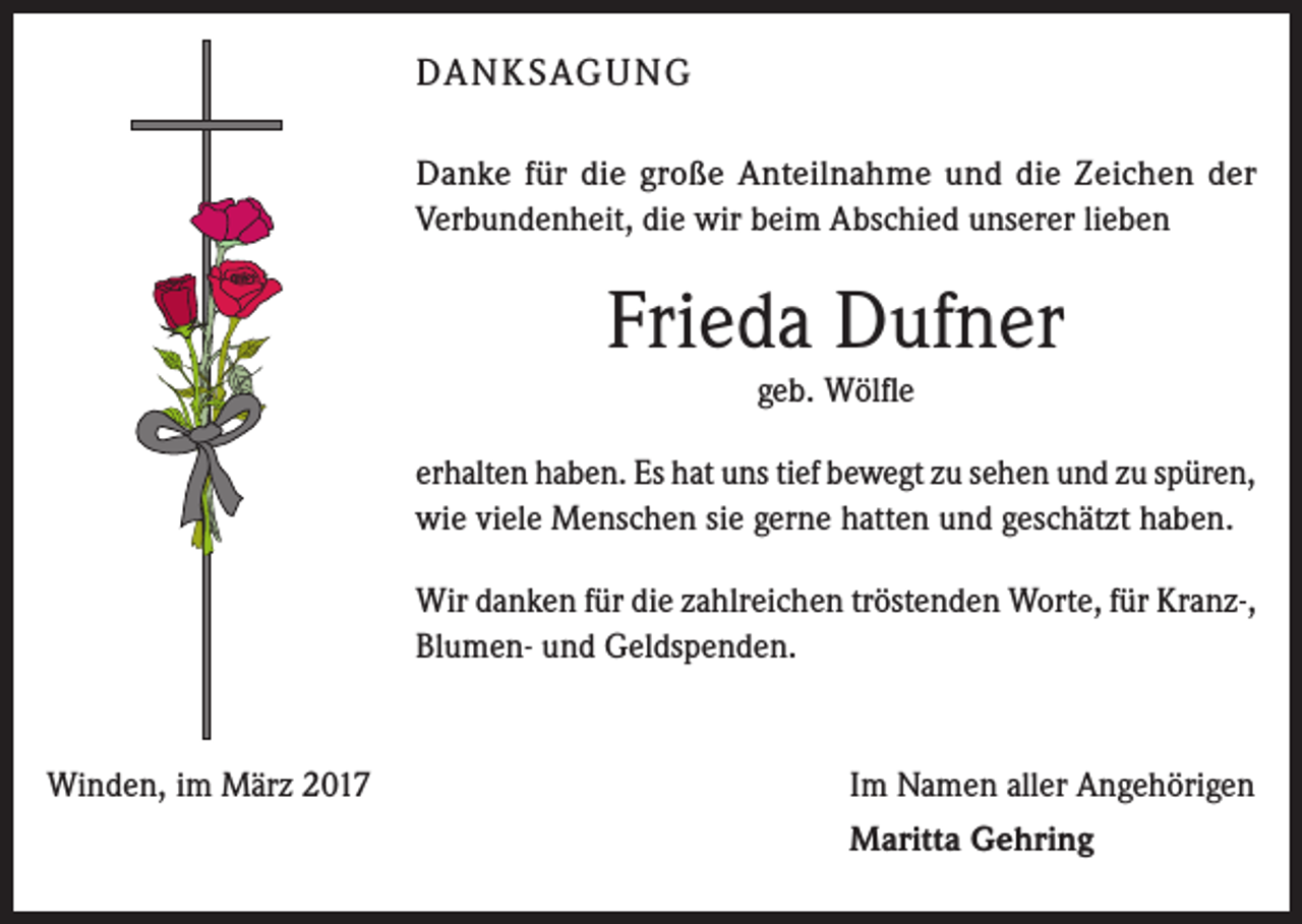 <p>DA N K SAG U NG<br />Danke für die große Anteilnahme und die Zeichen der<br />Verbundenheit, die wir beim Abschied unserer lieben</p><p>Frieda Dufner<br />geb. Wölfle<br />erhalten haben. Es hat uns tief bewegt zu sehen und zu spüren,<br />wie viele Menschen sie gerne hatten und geschätzt haben.<br />Wir danken für die zahlreichen tröstenden Worte, für Kranz-,­<br />Blumen- und Geldspenden.</p><p>Winden, im März 2017</p><p>Im Namen aller Angehörigen</p><p>Maritta Gehring</p>