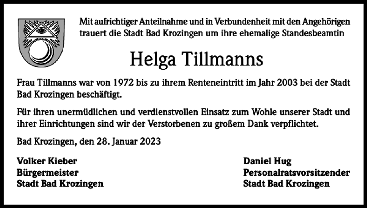 <p>Mit aufrichtiger Anteilnahme und in Verbundenheit mit den Angehörigen<br />trauert die Stadt Bad Krozingen um ihre ehemalige Standesbeamtin</p><p>Helga Tillmanns<br />Frau Tillmanns war von 1972 bis zu ihrem Renteneintritt im Jahr 2003 bei der Stadt<br />Bad Krozingen beschäftigt.<br />Für ihren unermüdlichen und verdienstvollen Einsatz zum Wohle unserer Stadt und<br />ihrer Einrichtungen sind wir der Verstorbenen zu großem Dank verpflichtet.<br />Bad Krozingen, den 28. Januar 2023<br />Volker Kieber<br />Daniel Hug<br />Bürgermeister Personalratsvorsitzender<br />Stadt Bad Krozingen<br />Stadt Bad Krozingen</p>