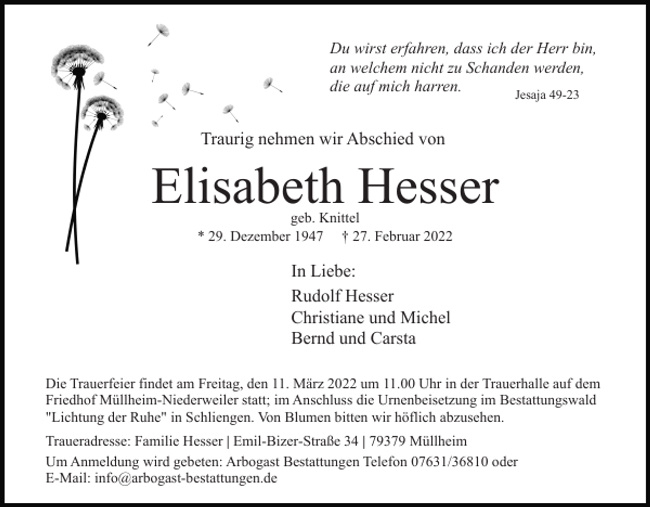 <p>Du wirst erfahren, dass ich der Herr bin,<br />an welchem nicht zu Schanden werden,<br />die auf mich harren.<br />Jesaja 49-23</p><p>Traurig nehmen wir Abschied von</p><p>Elisabeth Hesser<br />geb. Knittel<br />* 29. Dezember 1947 † 27. Februar 2022</p><p>In Liebe:<br />Rudolf Hesser<br />Christiane und Michel<br />Bernd und Carsta<br />Die Trauerfeier findet am Freitag, den 11. März 2022 um 11.00 Uhr in der Trauerhalle auf dem<br />Friedhof Müllheim-Niederweiler statt; im Anschluss die Urnenbeisetzung im Bestattungswald<br />"Lichtung der Ruhe" in Schliengen. Von Blumen bitten wir höflich abzusehen.<br />Traueradresse: Familie Hesser | Emil-Bizer-Straße 34 | 79379 Müllheim<br />Um Anmeldung wird gebeten: Arbogast Bestattungen Telefon 07631/36810 oder<br />E-Mail: info@arbogast-bestattungen.de</p>