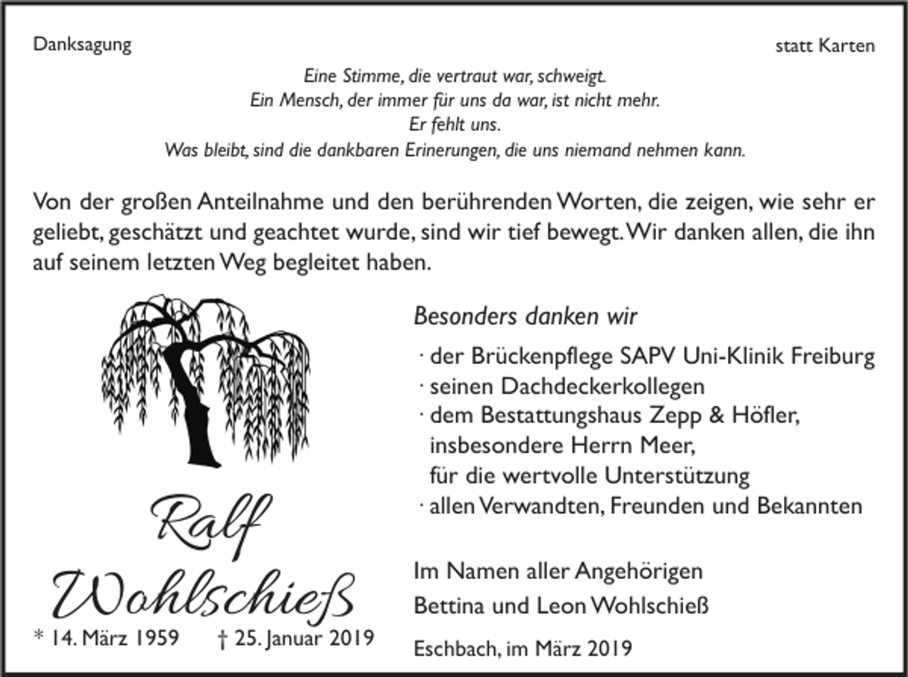 <p>Danksagung</p><p>statt Karten<br />Eine Stimme, die vertraut war, schweigt.<br />Ein Mensch, der immer für uns da war, ist nicht mehr.<br />Er fehlt uns.<br />Was bleibt, sind die dankbaren Erinerungen, die uns niemand nehmen kann.</p><p>Von der großen Anteilnahme und den berührenden Worten, die zeigen, wie sehr er<br />geliebt, geschätzt und geachtet wurde, sind wir tief bewegt. Wir danken allen, die ihn<br />auf seinem letzten Weg begleitet haben.</p><p>Besonders danken wir</p><p>Ralf<br />Wohlschieß</p><p>* 14. März 1959</p><p>† 25. Januar 2019</p><p>∙ der Brückenpflege SAPV Uni-Klinik Freiburg<br />∙ seinen Dachdeckerkollegen<br />∙ dem Bestattungshaus Zepp &amp; Höfler,<br />insbesondere Herrn Meer,<br />für die wertvolle Unterstützung<br />∙ allen Verwandten, Freunden und Bekannten<br />Im Namen aller Angehörigen<br />Bettina und Leon Wohlschieß<br />Eschbach, im März 2019</p>