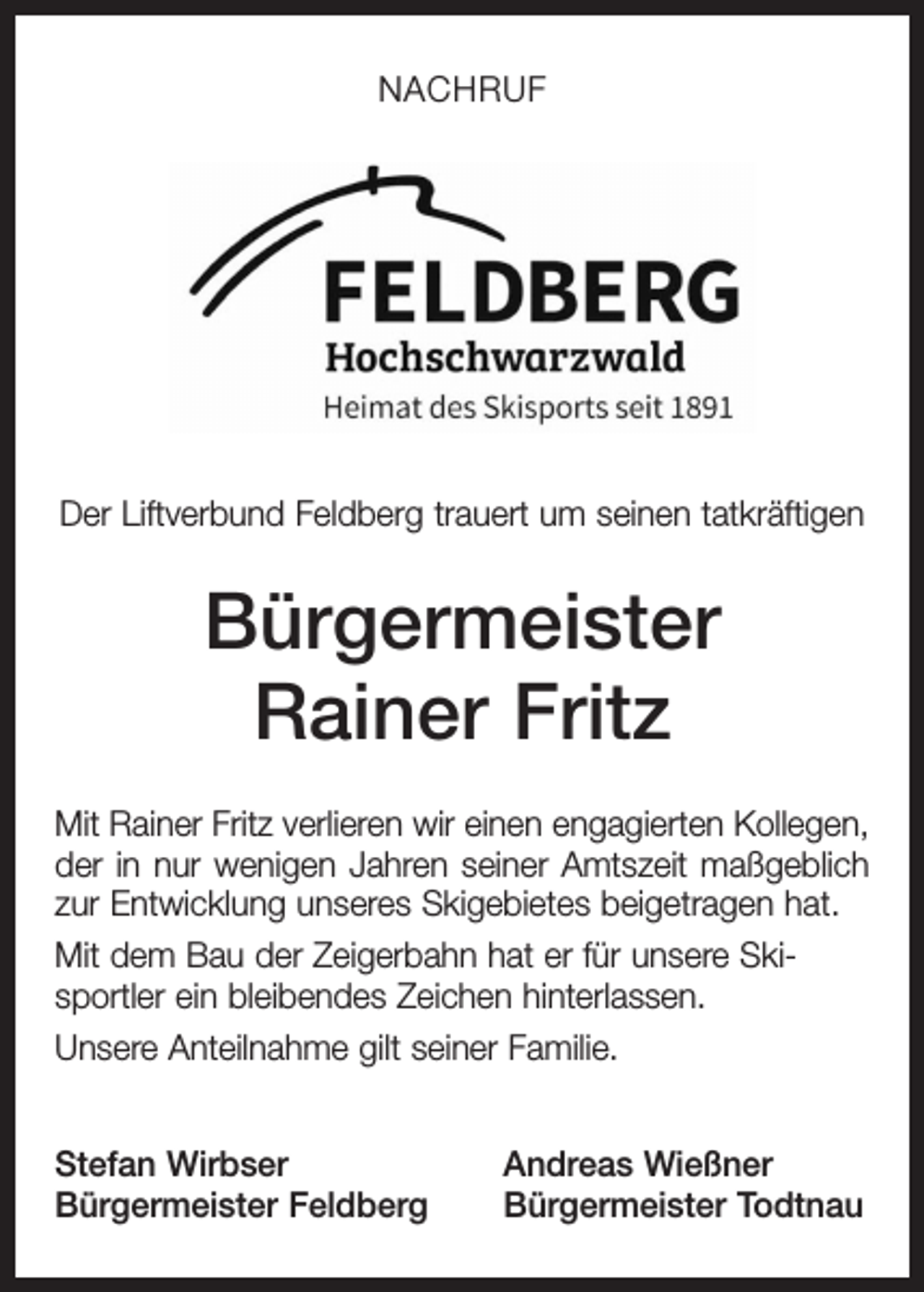 <p>NACHRUF</p><p>Der Liftverbund Feldberg trauert um seinen tatkräftigen</p><p>Bürgermeister<br />Rainer Fritz<br />Mit Rainer Fritz verlieren wir einen engagierten Kollegen,<br />der in nur wenigen Jahren seiner Amtszeit maßgeblich<br />zur Entwicklung unseres Skigebietes beigetragen hat.<br />Mit dem Bau der Zeigerbahn hat er für unsere Skisportler ein bleibendes Zeichen hinterlassen.<br />Unsere Anteilnahme gilt seiner Familie.<br />Stefan Wirbser<br />Bürgermeister Feldberg</p><p>Andreas Wießner<br />Bürgermeister Todtnau</p>