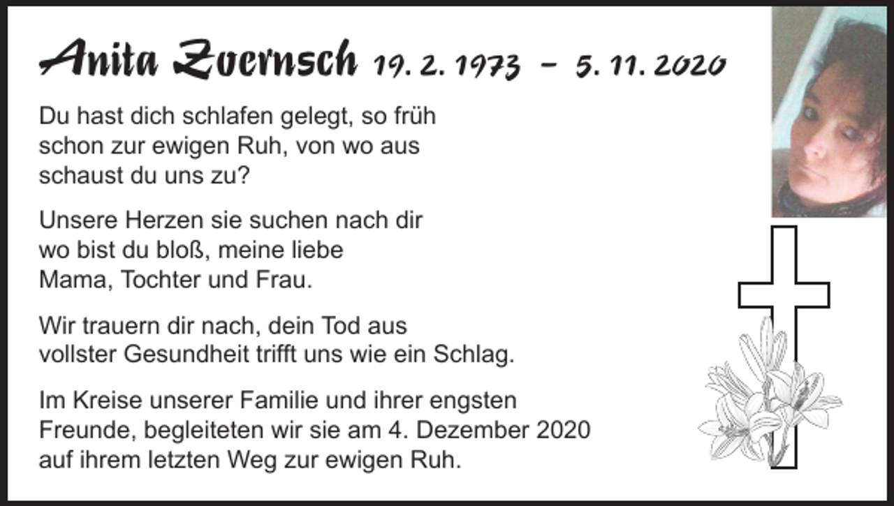 <p>Anita Zoernsch 19. 2. 1973 – 5. 11. 2020<br />Du hast dich schlafen gelegt, so früh<br />schon zur ewigen Ruh, von wo aus<br />schaust du uns zu?<br />Unsere Herzen sie suchen nach dir<br />wo bist du bloß, meine liebe<br />Mama, Tochter und Frau.<br />Wir trauern dir nach, dein Tod aus<br />vollster Gesundheit trifft uns wie ein Schlag.<br />Im Kreise unserer Familie und ihrer engsten<br />Freunde, begleiteten wir sie am 4. Dezember 2020<br />auf ihrem letzten Weg zur ewigen Ruh.</p>