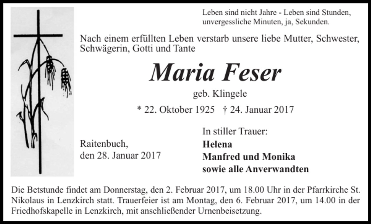 <p>Leben sind nicht Jahre - Leben sind Stunden,<br />unvergessliche Minuten, ja, Sekunden.</p><p>Nach einem erfüllten Leben verstarb unsere liebe Mutter, Schwester,<br />Schwägerin, Gotti und Tante</p><p>Maria Feser<br />geb. Klingele<br />* 22. Oktober 1925 † 24. Januar 2017<br />Raitenbuch,<br />den 28. Januar 2017</p><p>In stiller Trauer:<br />Helena<br />Manfred und Monika<br />sowie alle Anverwandten</p><p>Die Betstunde findet am Donnerstag, den 2. Februar 2017, um 18.00 Uhr in der Pfarrkirche St.<br />Nikolaus in Lenzkirch statt. Trauerfeier ist am Montag, den 6. Februar 2017, um 14.00 in der<br />Friedhofskapelle in Lenzkirch, mit anschließender Urnenbeisetzung.</p>