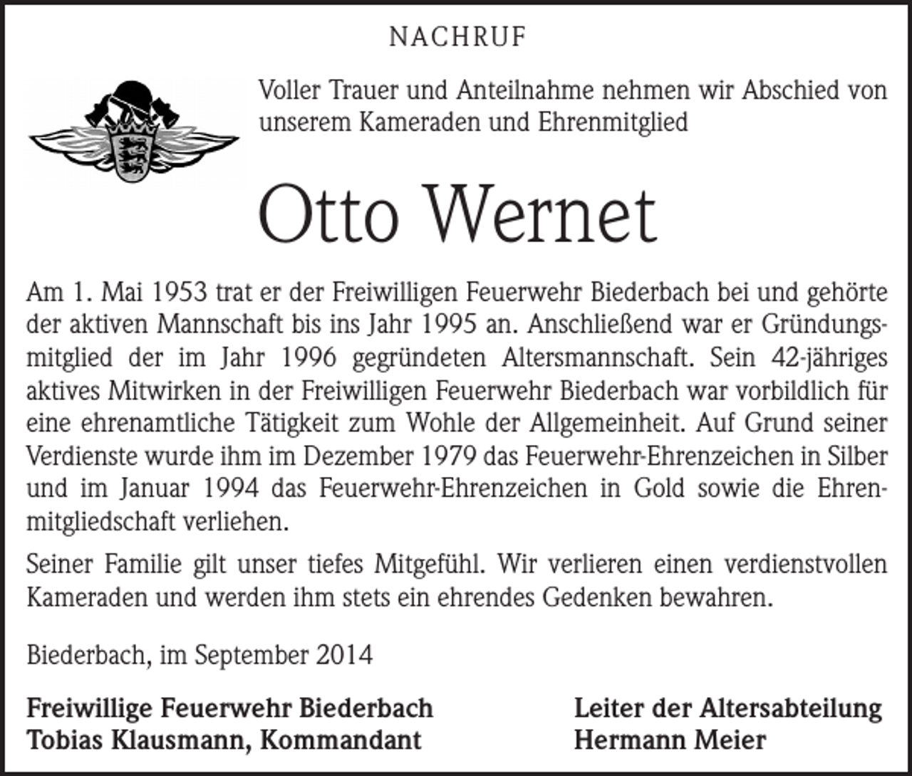 <p>NACHRUF<br />Voller Trauer und Anteilnahme nehmen wir Abschied von<br />unserem Kameraden und Ehrenmitglied</p><p>Otto Wernet<br />Am 1. Mai 1953 trat er der Freiwilligen Feuerwehr Biederbach bei und gehörte<br />der aktiven Mannschaft bis ins Jahr 1995 an. Anschließend war er Gründungsmitglied der im Jahr 1996 gegründeten Altersmannschaft. Sein 42-jähriges<br />­aktives Mitwirken in der Freiwilligen Feuerwehr Biederbach war vorbildlich für<br />eine ehrenamtliche Tätigkeit zum Wohle der Allgemeinheit. Auf Grund seiner<br />Verdienste wurde ihm im Dezember 1979 das Feuerwehr-Ehrenzeichen in S­ ilber<br />und im Januar 1994 das Feuerwehr-Ehrenzeichen in Gold sowie die Ehren­<br />mitgliedschaft verliehen.<br />Seiner Familie gilt unser tiefes Mitgefühl. Wir verlieren einen verdienstvollen<br />Kameraden und werden ihm stets ein ehrendes Gedenken bewahren.<br />Biederbach, im September 2014<br />Freiwillige Feuerwehr Biederbach<br />Tobias Klausmann, Kommandant</p><p>Leiter der Altersabteilung<br />Hermann Meier</p>