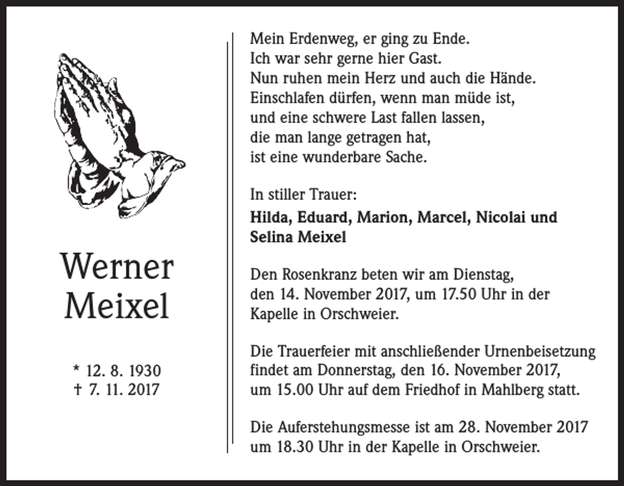 <p>Mein Erdenweg, er ging zu Ende.<br />Ich war sehr gerne hier Gast.<br />Nun ruhen mein Herz und auch die Hände.<br />Einschlafen dürfen, wenn man müde ist,<br />und eine schwere Last fallen lassen,<br />die man lange getragen hat,<br />ist eine wunderbare Sache.</p><p>Werner<br />Meixel<br />* 12. 8. 1930<br />† 7. 11. 2017</p><p>In stiller Trauer:<br />Hilda, Eduard, Marion, Marcel, Nicolai und<br />Selina Meixel<br />Den Rosenkranz beten wir am Dienstag,<br />den 14. November 2017, um 17.50 Uhr in der<br />Kapelle in Orschweier.<br />Die Trauerfeier mit anschließender Urnenbeisetzung<br />findet am Donnerstag, den 16. November 2017,<br />um 15.00 Uhr auf dem Friedhof in Mahlberg statt.<br />Die Auferstehungsmesse ist am 28. November 2017<br />um 18.30 Uhr in der Kapelle in Orschweier.</p>