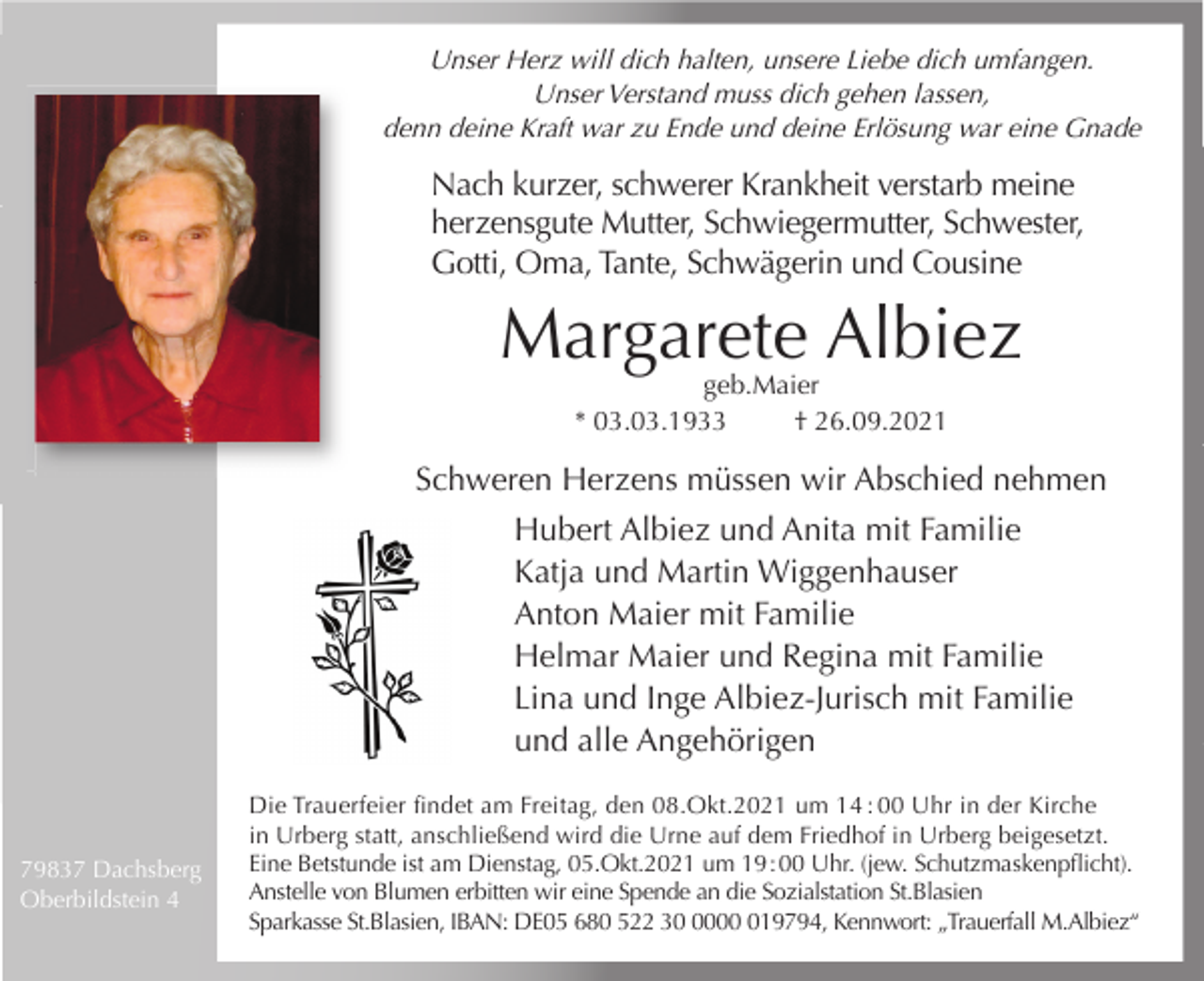 <p>Unser Herz will dich halten, unsere Liebe dich umfangen.<br />Unser Verstand muss dich gehen lassen,<br />denn deine Kraft war zu Ende und deine Erlösung war eine Gnade</p><p>Nach kurzer, schwerer Krankheit verstarb meine<br />herzensgute Mutter, Schwiegermutter, Schwester,<br />Gotti, Oma, Tante, Schwägerin und Cousine</p><p>Margarete Albiez<br />geb.Maier<br />* 03.03.1933<br />† 26.09.2021</p><p>Schweren Herzens müssen wir Abschied nehmen<br />Hubert Albiez und Anita mit Familie<br />Katja und Martin Wiggenhauser<br />Anton Maier mit Familie<br />Helmar Maier und Regina mit Familie<br />Lina und Inge Albiez-Jurisch mit Familie<br />und alle Angehörigen</p><p>79837 Dachsberg<br />Oberbildstein 4</p><p>Die Trauerfeier ﬁndet am Freitag, den 08.Okt.2021 um 14 : 00 Uhr in der Kirche<br />in Urberg statt, anschließend wird die Urne auf dem Friedhof in Urberg beigesetzt.<br />Eine Betstunde ist am Dienstag, 05.Okt.2021 um 19 : 00 Uhr. (jew. Schutzmaskenpﬂicht).<br />Anstelle von Blumen erbitten wir eine Spende an die Sozialstation St.Blasien<br />Sparkasse St.Blasien, IBAN: DE05 680 522 30019794, Kennwort: „Trauerfall M.Albiez“</p>