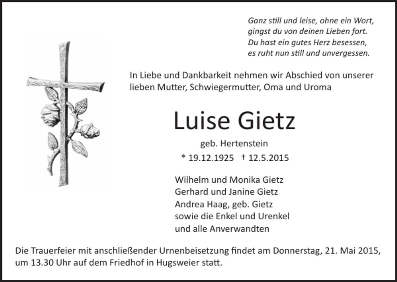 <p>Ganz s�ll und leise, ohne ein Wort,<br />gingst du von deinen Lieben fort.<br />Du hast ein gutes Herz besessen,<br />es ruht nun s�ll und unvergessen.</p><p>In Liebe und Dankbarkeit nehmen wir Abschied von unserer<br />lieben Mu�er, Schwiegermu�er, Oma und Uroma</p><p>Luise Gietz<br />geb. Hertenstein<br />* 19.12.1925 † 12.5.2015</p><p>Wilhelm und Monika Gietz<br />Gerhard und Janine Gietz<br />Andrea Haag, geb. Gietz<br />sowie die Enkel und Urenkel<br />und alle Anverwandten<br />Die Trauerfeier mit anschließender Urnenbeisetzung ﬁndet am Donnerstag, 21. Mai 2015,<br />um 13.30 Uhr auf dem Friedhof in Hugsweier sta�.</p>