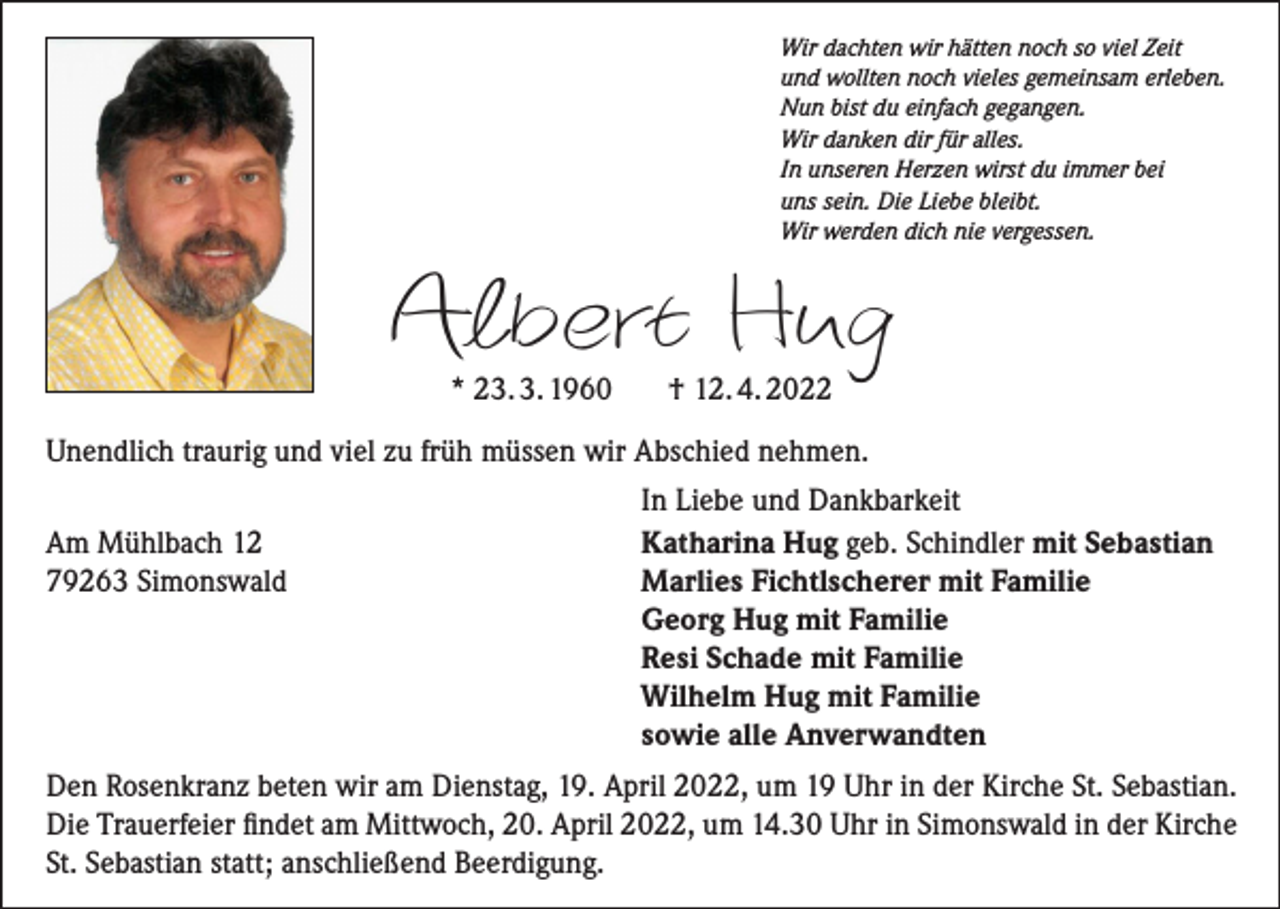 <p>Wir dachten wir hätten noch so viel Zeit<br />und wollten noch vieles gemeinsam erleben.<br />Nun bist du einfach gegangen.<br />Wir danken dir für alles.<br />In unseren Herzen wirst du immer bei<br />uns sein. Die Liebe bleibt.<br />Wir werden dich nie vergessen.</p><p>Albert Hug<br />* 23. 3. 1960</p><p>† 12. 4. 2022</p><p>Unendlich traurig und viel zu früh müssen wir Abschied nehmen.</p><p>In Liebe und Dankbarkeit<br />Am Mühlbach 12<br />Katharina Hug geb. Schindler mit Sebastian<br />79263 Simonswald<br />Marlies Fichtlscherer mit Familie</p><p>Georg Hug mit Familie</p><p>Resi Schade mit Familie</p><p>Wilhelm Hug mit Familie</p><p>sowie alle Anverwandten<br />Den Rosenkranz beten wir am Dienstag, 19. April 2022, um 19 Uhr in der Kirche St. Sebastian.<br />Die Trauerfeier findet am Mittwoch, 20. April 2022, um 14.30 Uhr in Simonswald in der Kirche<br />St. Sebastian statt; anschließend Beerdigung.</p>