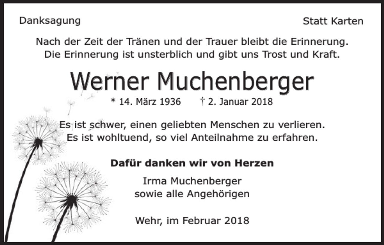 <p>Danksagung</p><p>Statt Karten</p><p>Nach der Zeit der Tränen und der Trauer bleibt die Erinnerung.<br />Die Erinnerung ist unsterblich und gibt uns Trost und Kraft.</p><p>Werner Muchenberger<br />* 14. März 1936</p><p>2. Januar 2018</p><p>Es ist schwer, einen geliebten Menschen zu verlieren.<br />Es ist wohltuend, so viel Anteilnahme zu erfahren.<br />Dafür danken wir von Herzen<br />Irma Muchenberger<br />sowie alle Angehörigen<br />Wehr, im Februar 2018</p>