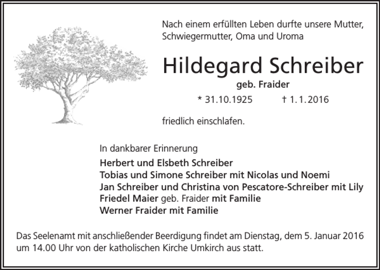 <p>Nach einem erfüllten Leben durfte unsere Mutter,<br />Schwiegermutter, Oma und Uroma</p><p>Hildegard Schreiber<br />geb. Fraider<br />* 31.10.1925</p><p>† 1. 1. 2016</p><p>friedlich einschlafen.<br />In dankbarer Erinnerung<br />Herbert und Elsbeth Schreiber<br />Tobias und Simone Schreiber mit Nicolas und Noemi<br />Jan Schreiber und Christina von Pescatore-Schreiber mit Lily<br />Friedel Maier geb. Fraider mit Familie<br />Werner Fraider mit Familie<br />Das Seelenamt mit anschließender Beerdigung findet am Dienstag, dem 5. Januar 2016<br />um 14.00 Uhr von der katholischen Kirche Umkirch aus statt.</p>