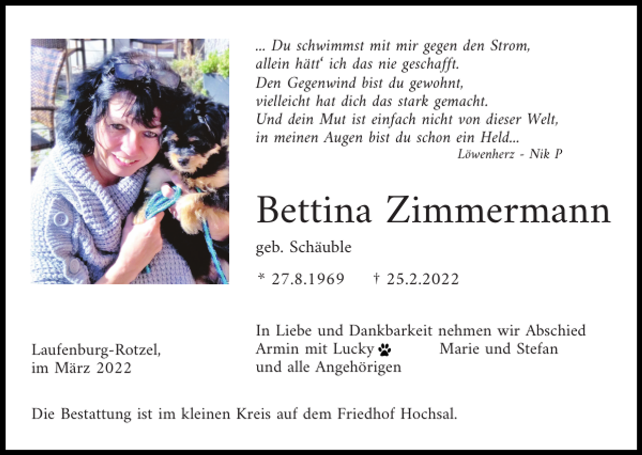 <p>... Du schwimmst mit mir gegen den Strom,<br />allein hätt‘ ich das nie geschafft.<br />Den Gegenwind bist du gewohnt,<br />vielleicht hat dich das stark gemacht.<br />Und dein Mut ist einfach nicht von dieser Welt,<br />in meinen Augen bist du schon ein Held...<br />Löwenherz - Nik P</p><p>Bettina Zimmermann<br />geb. Schäuble<br />* 27.8.1969</p><p>Laufenburg-Rotzel,<br />im März 2022</p><p>† 25.2.2022</p><p>In Liebe und Dankbarkeit nehmen wir Abschied<br />Armin mit Lucky<br />Marie und Stefan<br />und alle Angehörigen</p><p>Die Bestattung ist im kleinen Kreis auf dem Friedhof Hochsal.</p>
