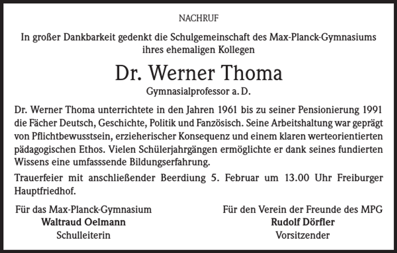<p>NACHRUF</p><p>In großer Dankbarkeit gedenkt die Schulgemeinschaft des Max-Planck-Gymnasiums<br />ihres ehemaligen Kollegen</p><p>Dr. Werner Thoma<br />Gymnasialprofessor a. D.</p><p>Dr. Werner Thoma unterrichtete in den Jahren 1961 bis zu seiner Pensionierung 1991<br />die Fächer Deutsch, Geschichte, Politik und Fanzösisch. Seine Arbeitshaltung war geprägt<br />von Pflichtbewusstsein, erzieherischer Konsequenz und einem klaren werteorientierten<br />pädagogischen Ethos. Vielen Schülerjahrgängen ermöglichte er dank seines fundierten<br />Wissens eine umfasssende Bildungserfahrung.<br />Trauerfeier mit anschließender Beerdiung 5. Februar um 13.00 Uhr Freiburger<br />Hauptfriedhof.<br />Für das Max-Planck-Gymnasium<br />Waltraud Oelmann<br />Schulleiterin</p><p>Für den Verein der Freunde des MPG<br />Rudolf Dörfler<br />Vorsitzender</p>