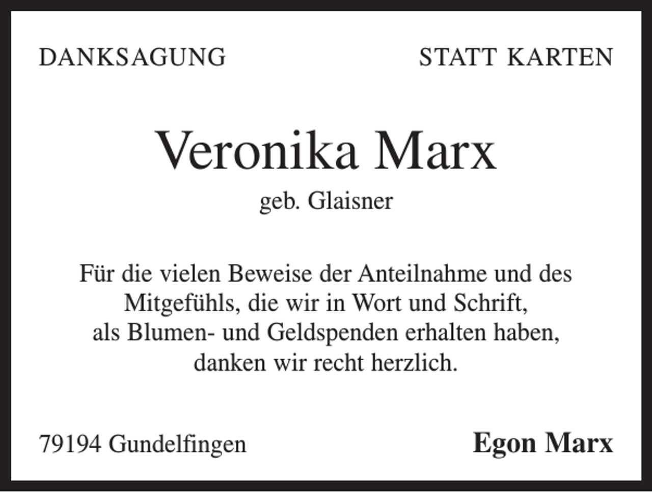 <p>DANKSAGUNG</p><p>STATT KARTEN</p><p>Veronika Marx<br />geb. Glaisner<br />Für die vielen Beweise der Anteilnahme und des<br />Mitgefühls, die wir in Wort und Schrift,<br />als Blumen- und Geldspenden erhalten haben,<br />danken wir recht herzlich.<br />79194 Gundelfingen</p><p>Egon Marx</p>