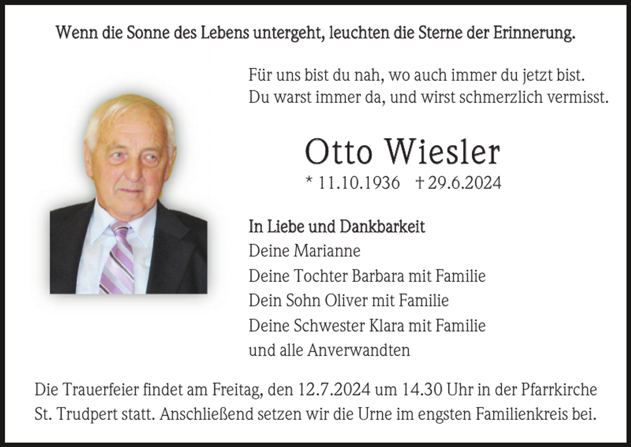 <p>Wenn die Sonne des Lebens untergeht, leuchten die Sterne der Erinnerung.<br />Für uns bist du nah, wo auch immer du jetzt bist.<br />Du warst immer da, und wirst schmerzlich vermisst.</p><p>Otto Wiesler<br />* 11.10.1936 † 29.6.2024<br />In Liebe und Dankbarkeit<br />Deine Marianne<br />Deine Tochter Barbara mit Familie<br />Dein Sohn Oliver mit Familie<br />Deine Schwester Klara mit Familie<br />und alle Anverwandten<br />Die Trauerfeier findet am Freitag, den 12.7.2024 um 14.30 Uhr in der Pfarrkirche<br />St. Trudpert statt. Anschließend setzen wir die Urne im engsten Familienkreis bei.</p>