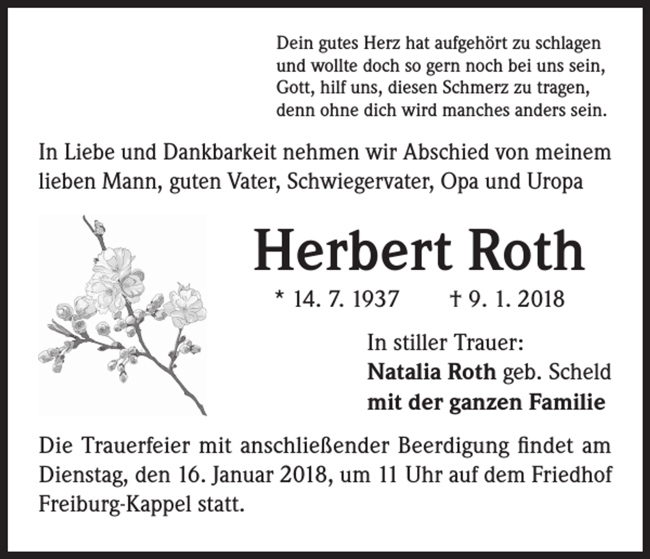 <p>Dein gutes Herz hat aufgehört zu schlagen<br />und wollte doch so gern noch bei uns sein,<br />Gott, hilf uns, diesen Schmerz zu tragen,<br />denn ohne dich wird manches anders sein.</p><p>In Liebe und Dankbarkeit nehmen wir Abschied von meinem<br />lieben Mann, guten Vater, Schwiegervater, Opa und Uropa</p><p>Herbert Roth<br />* 14. 7. 1937 † 9. 1. 2018</p><p>In stiller Trauer:<br />Natalia Roth geb. Scheld<br />mit der ganzen Familie<br />Die Trauerfeier mit anschließender Beerdigung findet am<br />Dienstag, den 16. Januar 2018, um 11 Uhr auf dem Friedhof<br />Freiburg-Kappel statt.</p>