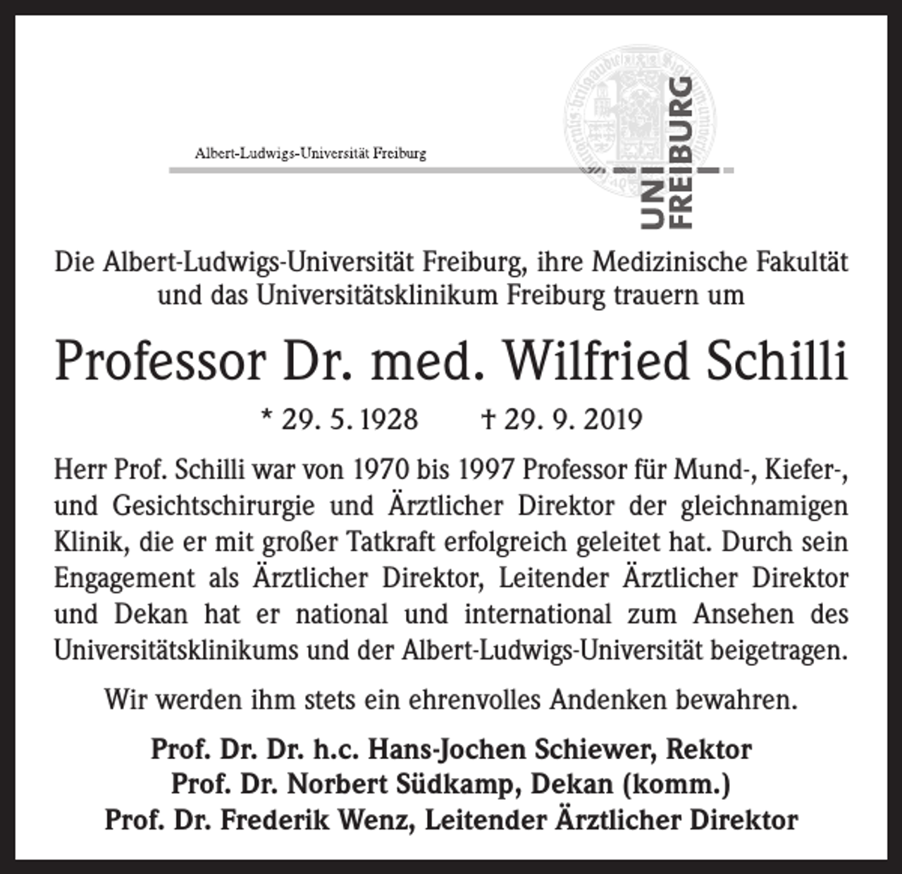 <p>Die Albert-Ludwigs-Universität Freiburg, ihre Medizinische Fakultät<br />und das Universitätsklinikum Freiburg trauern um</p><p>Professor Dr. med. Wilfried Schilli<br />* 29. 5. 1928 † 29. 9. 2019<br />Herr Prof. Schilli war von 1970 bis 1997 Professor für Mund-, Kiefer-,<br />und Gesichtschirurgie und Ärztlicher Direktor der gleichnamigen<br />Klinik, die er mit großer Tatkraft erfolgreich geleitet hat. Durch sein<br />Engagement als Ärztlicher Direktor, Leitender Ärztlicher Direktor<br />und Dekan hat er national und international zum Ansehen des<br />­Universitätsklinikums und der Albert-Ludwigs-Universität beigetragen.<br />Wir werden ihm stets ein ehrenvolles Andenken bewahren.<br />Prof. Dr. Dr. h.c. Hans-Jochen Schiewer, Rektor<br />Prof. Dr. Norbert Südkamp, Dekan (komm.)<br />Prof. Dr. Frederik Wenz, Leitender Ärztlicher Direktor</p>