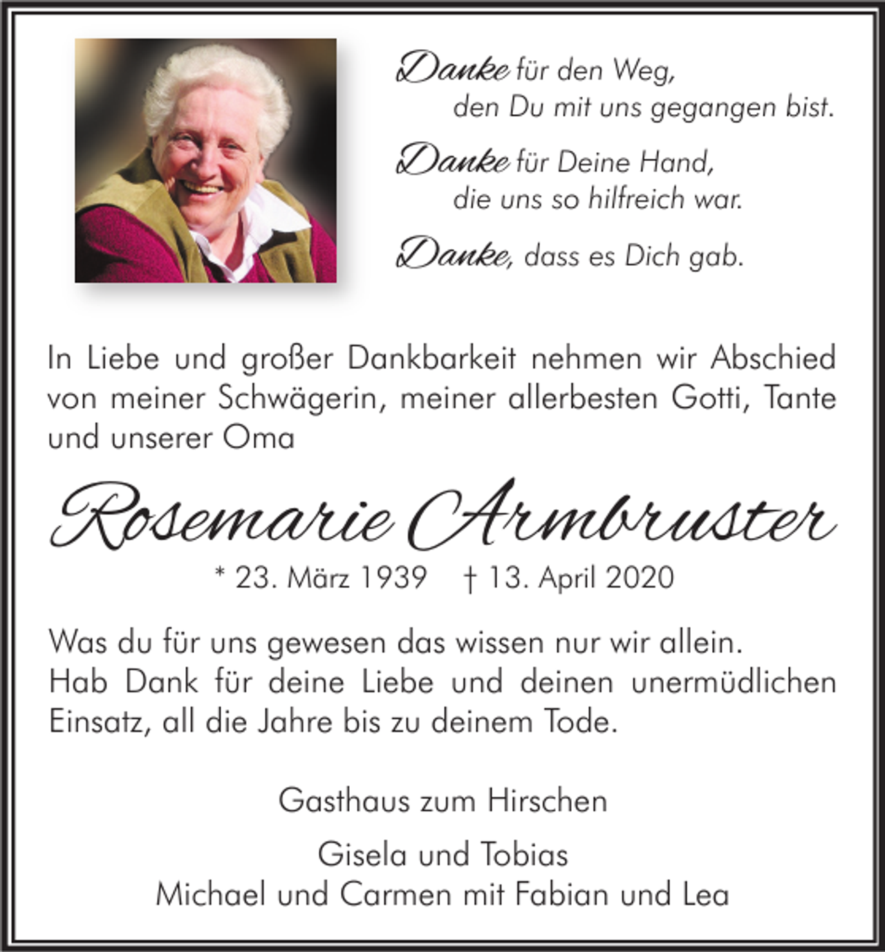 <p>Danke für den Weg,</p><p>den Du mit uns gegangen bist.</p><p>Danke für Deine Hand,</p><p>die uns so hilfreich war.</p><p>Danke, dass es Dich gab.<br />In Liebe und großer Dankbarkeit nehmen wir Abschied<br />von meiner Schwägerin, meiner allerbesten Gotti, Tante<br />und unserer Oma</p><p>Rosemarie Armbruster<br />* 23. März 1939</p><p>† 13. April 2020</p><p>Was du für uns gewesen das wissen nur wir allein.<br />Hab Dank für deine Liebe und deinen unermüdlichen<br />Einsatz, all die Jahre bis zu deinem Tode.<br />Gasthaus zum Hirschen<br />Gisela und Tobias<br />Michael und Carmen mit Fabian und Lea</p>