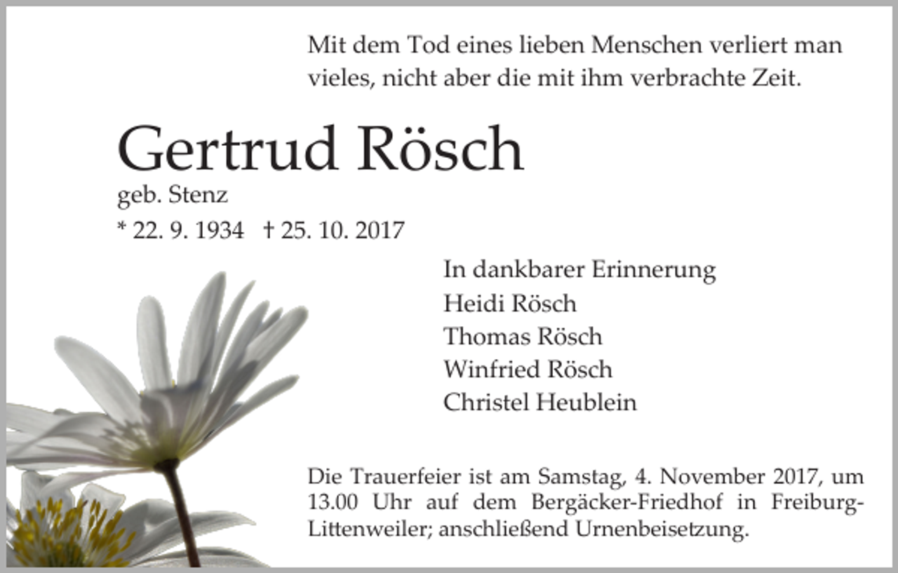 <p>Mit<br />Mitd dem<br />e m T Tod<br />o d eieines<br />n e s li lieben<br />e b e n Menschen<br />M e n s c h e n verliert<br />v erli ert man<br />ma n<br />vi<br />el e s, nicht<br />ni c ht aaber<br />b er die<br />di e mit<br />m it iihm<br />h m verbrachte<br />v er br a c ht e Zeit.<br />Z eit.<br />vieles,</p><p>GGertrud<br />ertr u d RRösch<br />ösc h<br />Stenz<br />ggeb.<br />e b. St<br />e nz<br />** 22.<br />. 9.<br />9. 1934<br />1 9 3 4 †† 25.<br />2 5. 10.<br />1 0. 2017<br />20 1 7</p><p>IInn dankbarer<br />d a n k b ar er Erinnerung<br />Eri n n er u ng<br />HHeidi<br />ei di RRösch<br />ösc h<br />TThomas<br />h o m a s Rösch<br />R ösc h<br />Wi<br />nfri e d R Rösch<br />ösc h<br />Winfried<br />CChristel<br />hri st el Heublein<br />H e u bl ei n<br />Di<br />Die<br />e Tr<br />Trauerfeier<br />a u erf ei er i st<br />ist aam<br />m SSamstag,<br />a m st a g, 4.<br />4. November<br />N o v e m b er 2017,<br />2 0 1 7, um<br />u m<br />113.00<br />3. Uhr<br />U hr aauf<br />uf dem<br />d e m Bergäcker­Friedhof<br />B er g ä c k er­ Fri e d h of iinn Fr<br />ei b ur g­<br />Freiburg­<br />Li<br />Li�enweiler;<br />� e n w eil er; aanschließend<br />n s c hli e ß e n d Urnenbeise�ung.<br />Ur n e n b ei s e � u n g.</p>