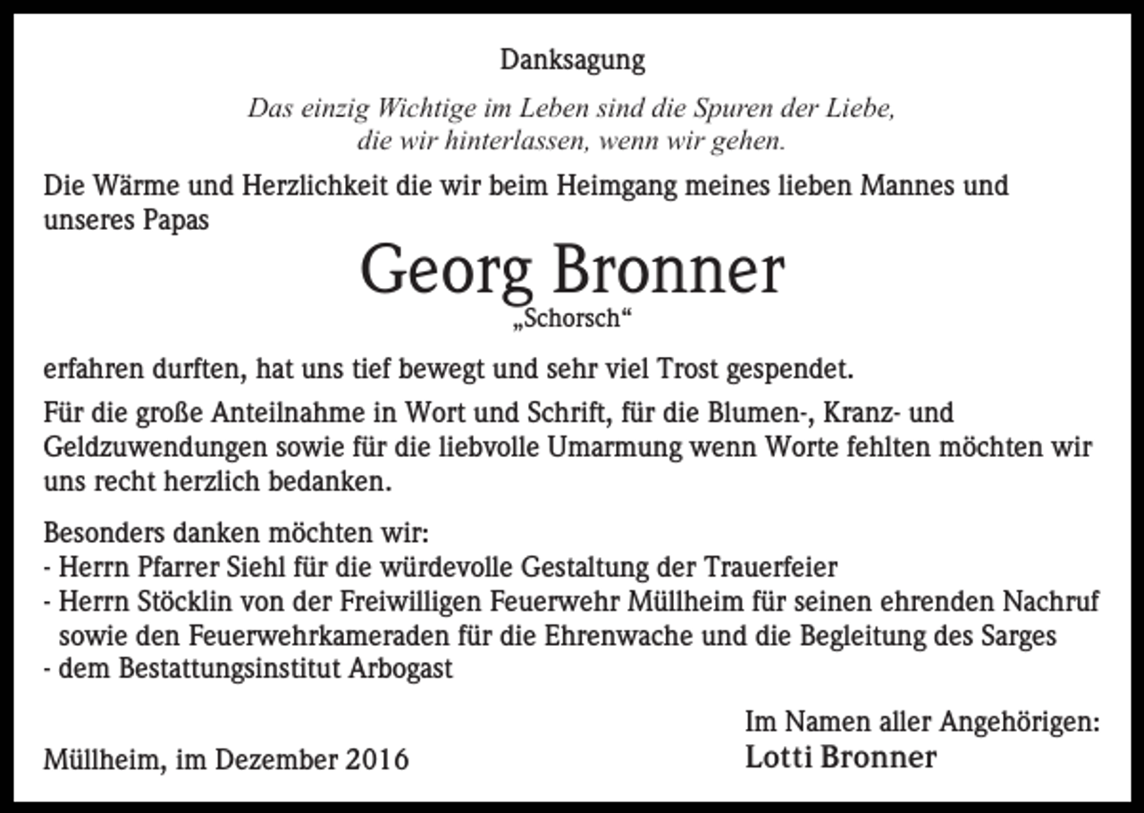 <p>Danksagung<br />Das einzig Wichtige im Leben sind die Spuren der Liebe,<br />die wir hinterlassen, wenn wir gehen.<br />Die Wärme und Herzlichkeit die wir beim Heimgang meines lieben Mannes und<br />unseres Papas</p><p>Georg Bronner<br />„Schorsch“</p><p>erfahren durften, hat uns tief bewegt und sehr viel Trost gespendet.<br />Für die große Anteilnahme in Wort und Schrift, für die Blumen-, Kranz- und<br />Geldzuwendungen sowie für die liebvolle Umarmung wenn Worte fehlten möchten wir<br />uns recht herzlich bedanken.<br />Besonders danken möchten wir:<br />- Herrn Pfarrer Siehl für die würdevolle Gestaltung der Trauerfeier<br />- Herrn Stöcklin von der Freiwilligen Feuerwehr Müllheim für seinen ehrenden Nachruf<br />sowie den Feuerwehrkameraden für die Ehrenwache und die Begleitung des Sarges<br />- dem Bestattungsinstitut Arbogast<br />Müllheim, im Dezember 2016</p><p>Im Namen aller Angehörigen:<br />Lotti Bronner</p>