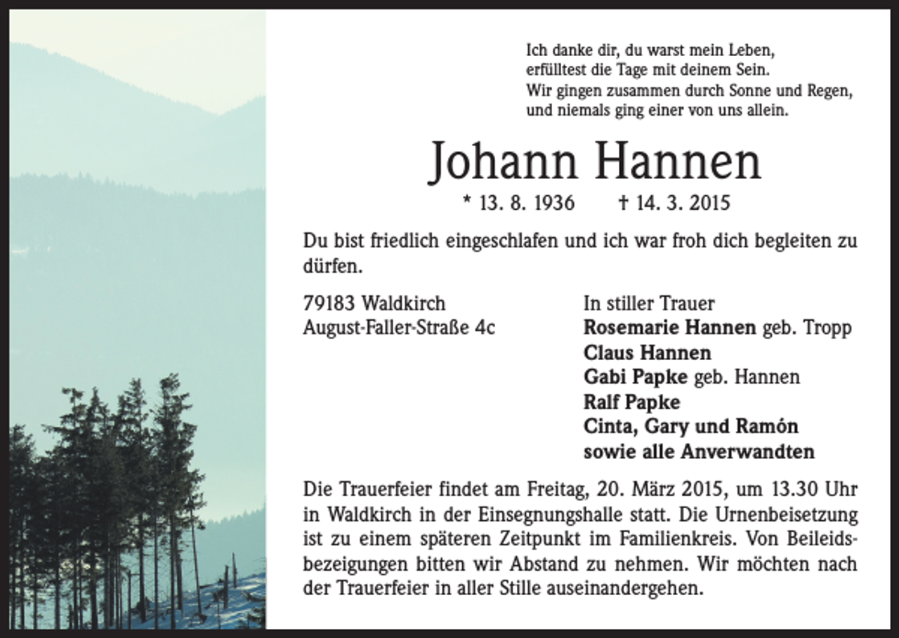 <p>Ich danke dir, du warst mein Leben,<br />erfülltest die Tage mit deinem Sein.<br />Wir gingen zusammen durch Sonne und Regen,<br />und niemals ging einer von uns allein.</p><p>Johann Hannen<br />* 13. 8. 1936 † 14. 3. 2015</p><p>Du bist friedlich eingeschlafen und ich war froh dich ­begleiten zu<br />dürfen.<br />79183 Waldkirch<br />August-Faller-Straße 4c</p><p>In stiller Trauer<br />osemarie Hannen geb. Tropp<br />R<br />Claus Hannen<br />Gabi Papke geb. Hannen<br />Ralf Papke<br />Cinta, Gary und Ramón<br />sowie alle Anverwandten</p><p>Die Trauerfeier findet am Freitag, 20. März 2015, um 13.30 Uhr<br />in Waldkirch in der Einsegnungshalle statt. Die Urnenbeisetzung<br />ist zu einem späteren Zeitpunkt im Familienkreis. Von Beileids­<br />bezeigungen bitten wir Abstand zu nehmen. Wir möchten nach<br />der Trauerfeier in aller Stille auseinandergehen.</p>