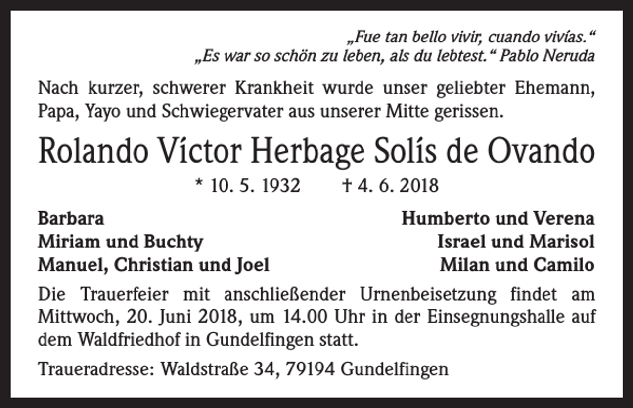 <p>„Fue tan bello vivir, cuando vivías.“<br />„Es war so schön zu leben, als du lebtest.“ Pablo Neruda</p><p>Nach kurzer, schwerer Krankheit wurde unser geliebter Ehemann,<br />Papa, Yayo und Schwiegervater aus unserer Mitte gerissen.</p><p>Rolando Víctor Herbage Solís de Ovando<br />* 10. 5. 1932 † 4. 6. 2018<br />Barbara<br />Humberto und Verena<br />Miriam und Buchty<br />Israel und Marisol<br />Manuel, Christian und Joel<br />Milan und Camilo<br />Die Trauerfeier mit anschließender Urnenbeisetzung findet am<br />­Mittwoch, 20. Juni 2018, um 14.00 Uhr in der Einsegnungshalle auf<br />dem Waldfriedhof in Gundelfingen statt.<br />Traueradresse: Waldstraße 34, 79194 Gundelfingen</p>