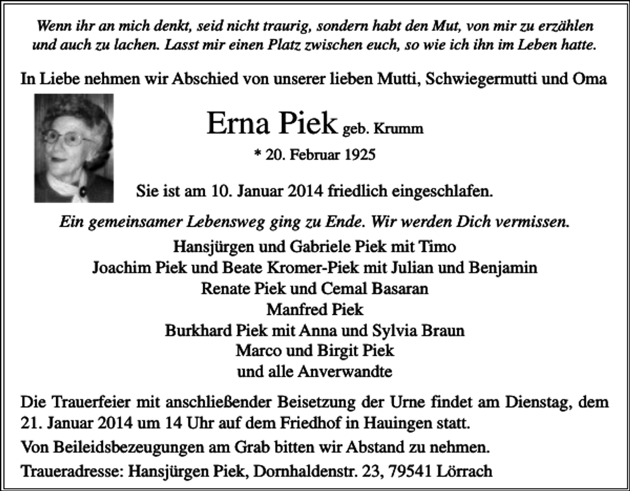 <p>Wenn ihr an mich denkt, seid nicht traurig, sondern habt den Mut, von mir zu erzählen<br />und auch zu lachen. Lasst mir einen Platz zwischen euch, so wie ich ihn im Leben hatte.</p><p>In Liebe nehmen wir Abschied von unserer lieben Mutti, Schwiegermutti und Oma</p><p>Erna Piek geb. Krumm<br />* 20. Februar 1925</p><p>Sie ist am 10. Januar 2014 friedlich eingeschlafen.<br />Ein gemeinsamer Lebensweg ging zu Ende. Wir werden Dich vermissen.<br />Hansjürgen und Gabriele Piek mit Timo<br />Joachim Piek und Beate Kromer-Piek mit Julian und Benjamin<br />Renate Piek und Cemal Basaran<br />Manfred Piek<br />Burkhard Piek mit Anna und Sylvia Braun<br />Marco und Birgit Piek<br />und alle Anverwandte<br />Die Trauerfeier mit anschließender Beisetzung der Urne findet am Dienstag, dem<br />21. Januar 2014 um 14 Uhr auf dem Friedhof in Hauingen statt.<br />Von Beileidsbezeugungen am Grab bitten wir Abstand zu nehmen.<br />Traueradresse: Hansjürgen Piek, Dornhaldenstr. 23, 79541 Lörrach</p>