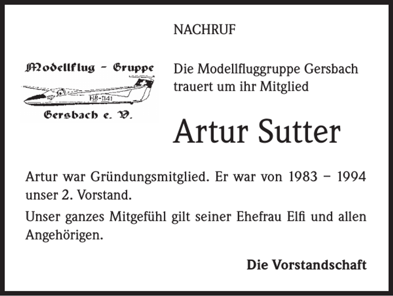 <p>NACHRUF<br />Die Modellfluggruppe Gersbach<br />trauert um ihr Mitglied</p><p>Artur Sutter<br />Artur war Gründungsmitglied. Er war von 1983 – 1994<br />unser 2. Vorstand.<br />Unser ganzes Mitgefühl gilt seiner Ehefrau Elfi und allen<br />Angehörigen.<br />Die Vorstandschaft</p>