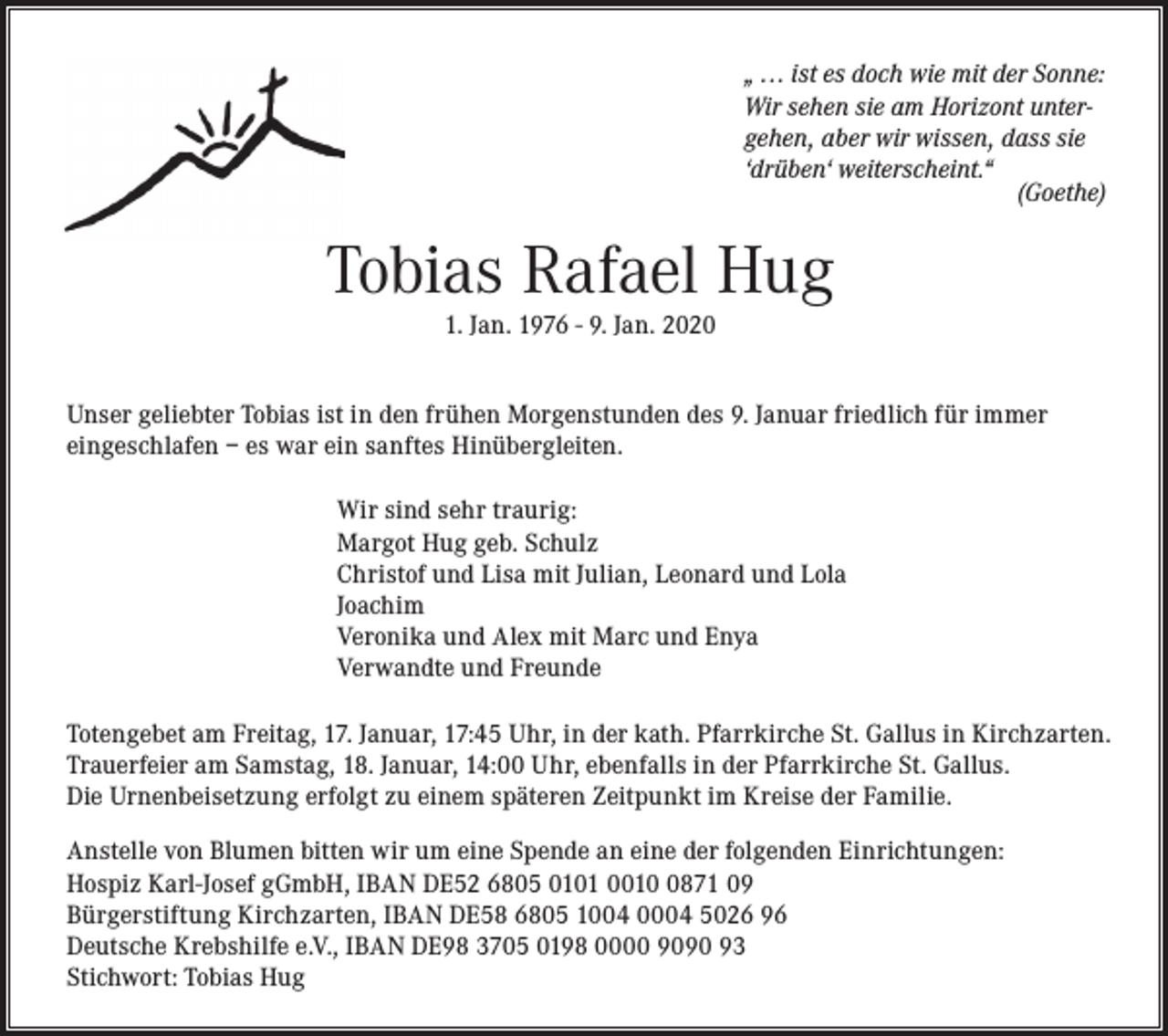 <p>„ ... ist es doch wie mit der Sonne:<br />Wir sehen sie am Horizont untergehen, aber wir wissen, dass sie<br />‘drüben‘ weiterscheint.“<br />(Goethe)</p><p>Tobias Rafael Hug<br />1. Jan. 1976 - 9. Jan. 2020</p><p>Unser geliebter Tobias ist in den frühen Morgenstunden des 9. Januar friedlich für immer<br />eingeschlafen – es war ein sanftes Hinübergleiten.<br />Wir sind sehr traurig:<br />Margot Hug geb. Schulz<br />Christof und Lisa mit Julian, Leonard und Lola<br />Joachim<br />Veronika und Alex mit Marc und Enya<br />Verwandte und Freunde<br />Totengebet am Freitag, 17. Januar, 17:45 Uhr, in der kath. Pfarrkirche St. Gallus in Kirchzarten.<br />Trauerfeier am Samstag, 18. Januar, 14:00 Uhr, ebenfalls in der Pfarrkirche St. Gallus.<br />Die Urnenbeisetzung erfolgt zu einem späteren Zeitpunkt im Kreise der Familie.<br />Anstelle von Blumen bitten wir um eine Spende an eine der folgenden Einrichtungen:<br />Hospiz Karl-Josef gGmbH, IBAN DE52 6805 0101 001871 09<br />Bürgerstiftung Kirchzarten, IBAN DE58 6805 1004 0004 5026 96<br />Deutsche Krebshilfe e.V., IBAN DE98 3705 0198 0000 9090 93<br />Stichwort: Tobias Hug</p>