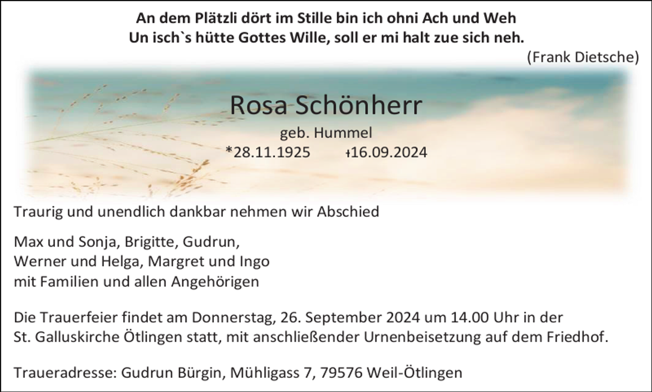 <p>An dem Plätzli dört im Stille bin ich ohni Ach und Weh<br />Un isch`s hütte Gottes Wille, soll er mi halt zue sich neh.<br />(Frank Dietsche)</p><p>Rosa Schönherr<br />geb. Hummel<br />*28.11.1925<br />ᵻ16.09.2024</p><p>Traurig und unendlich dankbar nehmen wir Abschied<br />Max und Sonja, Brigitte, Gudrun,<br />Werner und Helga, Margret und Ingo<br />mit Familien und allen Angehörigen<br />Die Trauerfeier findet am Donnerstag, 26. September 2024 um 14.00 Uhr in der<br />St. Galluskirche Ötlingen statt, mit anschließender Urnenbeisetzung auf dem Friedhof.<br />Traueradresse: Gudrun Bürgin, Mühligass 7, 79576 Weil-Ötlingen</p>